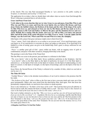 of the church. This was why Paul encouraged Timothy to “give attention to the public reading of 
Scripture, to exhortation and teaching” (1 Tim.4:13). 
The application for us today is that we should share with others what we receive from God through His 
Word. A blessing is promised here to all who do this. 
Grace And Peace From God 
V.4-8: John to the seven churches that are in Asia: Grace to you and peace, from Him Who is and 
Who was and Who is to come; and from the seven Spirits who are before His throne; and from 
Jesus Christ, the faithful witness, the firstborn of the dead, and the ruler of the kings of the earth. 
To Him Who loves us, and released us from our sins by His blood, and He has made us to be a 
kingdom, priests to His God and Father; to Him be the glory and the dominion forever and ever. 
Amen. Behold, He is coming with the clouds, and every eye will see Him, even those who pierced 
Him; and all the tribes of the earth will mourn over Him. Even so. Amen. ‘I am the Alpha and the 
Omega,’ says the Lord God, ‘Who is and Who was and Who is to come, the Almighty.’ 
John begins with a prayer that grace and peace might come to them from God. 
“Grace” means “God’s help offered to us according to our present need”. If we need forgiveness, grace 
can forgive us. If we need power to overcome sin, grace can endue us with power. If we need help to be 
faithful in a time of testing, grace can give us the needed help. God’s grace is always sufficient for our 
every need. 
“Peace” is another great gift of God - peace within our hearts, with no nagging sense of guilt or 
condemnation; and peace with others around us, bringing fellowship in the church. 
The greeting is sent in the Name of the Triune God. 
The One Who ever exists in the present, past and future is a reference to the Father. 
“The seven Spirits” refer to the Holy Spirit. Seven symbolises perfection in the Scriptures. And the 
“seven Spirits” refers to the Holy Spirit as the Spirit of perfection. In Isaiah 11:2,3 the Holy Spirit is 
referred to as : (i) the Spirit of the Lord; (ii) the Spirit of wisdom; (iii) the Spirit of understanding; (iv) the 
Spirit of counsel; (v) the Spirit of strength; (vi) the Spirit of knowledge; and (vii) the Spirit of the fear of 
the Lord. 
Jesus Christ, the Second Person of the Trinity is referred to by a number of titles, which we can look at 
one by one (v.5). 
The Titles Of Christ 
“Faithful Witness” refers to the absolute trustworthiness of our Lord in relation to the promises that He 
has made. 
“The firstborn of the dead” refers to Him as the first man to have overcome death and come out of the 
grave permanently. Others who were raised from the dead before Him, died again. Now that Jesus has 
permanently conquered death, we need never fear sickness or death anymore. 
Jesus is also referred to as “the Ruler of the kings of the earth”. Our Lord has been given all authority in 
heaven and on earth. He controls the hearts of earthly rulers as well. “The king’s heart is like channels of 
water in the hand of the Lord; He turns it wherever He wishes” (Prov.21:1). 
Our Lord is further referred to as the One “Who ever loves us and has once for all loosed and freed us 
from our sins by His own blood” (v.5 - Amplified). His love for us is everlasting. And He shed His blood 
not only to forgive us our sins but also to free us from our sins once and for all. The first promise in the 
New Testament is that Jesus “will save His people from their sins” (Mt.1:21). To be freed from sin’s 
power is the great theme of the entire New Testament. No sin can now have the mastery over us, if we 
live under grace (Rom.6:14). 
A Kingdom And Priests To God Our Father 
 