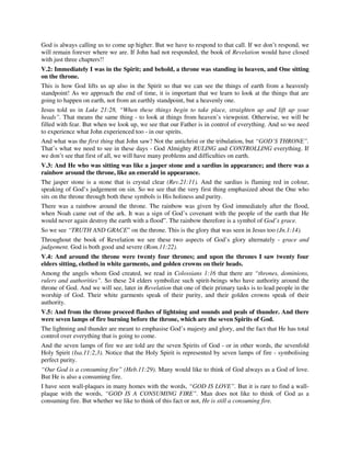 God is always calling us to come up higher. But we have to respond to that call. If we don’t respond, we 
will remain forever where we are. If John had not responded, the book of Revelation would have closed 
with just three chapters!! 
V.2: Immediately I was in the Spirit; and behold, a throne was standing in heaven, and One sitting 
on the throne. 
This is how God lifts us up also in the Spirit so that we can see the things of earth from a heavenly 
standpoint! As we approach the end of time, it is important that we learn to look at the things that are 
going to happen on earth, not from an earthly standpoint, but a heavenly one. 
Jesus told us in Luke 21:28, “When these things begin to take place, straighten up and lift up your 
heads”. That means the same thing - to look at things from heaven’s viewpoint. Otherwise, we will be 
filled with fear. But when we look up, we see that our Father is in control of everything. And so we need 
to experience what John experienced too - in our spirits. 
And what was the first thing that John saw? Not the antichrist or the tribulation, but “GOD’S THRONE”. 
That’s what we need to see in these days - God Almighty RULING and CONTROLLING everything. If 
we don’t see that first of all, we will have many problems and difficulties on earth. 
V.3: And He who was sitting was like a jasper stone and a sardius in appearance; and there was a 
rainbow around the throne, like an emerald in appearance. 
The jasper stone is a stone that is crystal clear (Rev.21:11). And the sardius is flaming red in colour, 
speaking of God’s judgement on sin. So we see that the very first thing emphasized about the One who 
sits on the throne through both these symbols is His holiness and purity. 
There was a rainbow around the throne. The rainbow was given by God immediately after the flood, 
when Noah came out of the ark. It was a sign of God’s covenant with the people of the earth that He 
would never again destroy the earth with a flood”. The rainbow therefore is a symbol of God’s grace. 
So we see “TRUTH AND GRACE” on the throne. This is the glory that was seen in Jesus too (Jn.1:14). 
Throughout the book of Revelation we see these two aspects of God’s glory alternately - grace and 
judgement. God is both good and severe (Rom.11:22). 
V.4: And around the throne were twenty four thrones; and upon the thrones I saw twenty four 
elders sitting, clothed in white garments, and golden crowns on their heads. 
Among the angels whom God created, we read in Colossians 1:16 that there are “thrones, dominions, 
rulers and authorities”. So these 24 elders symbolize such spirit-beings who have authority around the 
throne of God. And we will see, later in Revelation that one of their primary tasks is to lead people in the 
worship of God. Their white garments speak of their purity, and their golden crowns speak of their 
authority. 
V.5: And from the throne proceed flashes of lightning and sounds and peals of thunder. And there 
were seven lamps of fire burning before the throne, which are the seven Spirits of God. 
The lightning and thunder are meant to emphasise God’s majesty and glory, and the fact that He has total 
control over everything that is going to come. 
And the seven lamps of fire we are told are the seven Spirits of God - or in other words, the sevenfold 
Holy Spirit (Isa.11:2,3). Notice that the Holy Spirit is represented by seven lamps of fire - symbolising 
perfect purity. 
“Our God is a consuming fire” (Heb.11:29). Many would like to think of God always as a God of love. 
But He is also a consuming fire. 
I have seen wall-plaques in many homes with the words, “GOD IS LOVE”. But it is rare to find a wall-plaque 
with the words, “GOD IS A CONSUMING FIRE”. Man does not like to think of God as a 
consuming fire. But whether we like to think of this fact or not, He is still a consuming fire. 
 