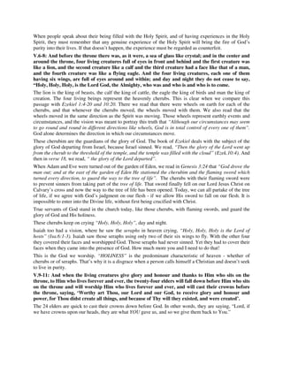 When people speak about their being filled with the Holy Spirit, and of having experiences in the Holy 
Spirit, they must remember that any genuine experience of the Holy Spirit will bring the fire of God’s 
purity into their lives. If that doesn’t happen, the experience must be regarded as counterfeit. 
V.6-8: And before the throne there was, as it were, a sea of glass like crystal; and in the center and 
around the throne, four living creatures full of eyes in front and behind and the first creature was 
like a lion, and the second creature like a calf and the third creature had a face like that of a man, 
and the fourth creature was like a flying eagle. And the four living creatures, each one of them 
having six wings, are full of eyes around and within; and day and night they do not cease to say, 
“Holy, Holy, Holy, is the Lord God, the Almighty, who was and who is and who is to come. 
The lion is the king of beasts, the calf the king of cattle, the eagle the king of birds and man the king of 
creation. The four living beings represent the heavenly cherubs. This is clear when we compare this 
passage with Ezekiel 1:4-20 and 10:20. There we read that there were wheels on earth for each of the 
cherubs, and that whenever the cherubs moved, the wheels moved with them. We also read that the 
wheels moved in the same direction as the Spirit was moving. Those wheels represent earthly events and 
circumstances, and the vision was meant to portray this truth that “Although our circumstances may seem 
to go round and round in different directions like wheels, God is in total control of every one of them”. 
God alone determines the direction in which our circumstances move. 
These cherubim are the guardians of the glory of God. The book of Ezekiel deals with the subject of the 
glory of God departing from Israel, because Israel sinned. We read, “Then the glory of the Lord went up 
from the cherub to the threshold of the temple, and the temple was filled with the cloud” (Ezek.10:4). And 
then in verse 18, we read, “ the glory of the Lord departed”. 
When Adam and Eve were turned out of the garden of Eden, we read in Genesis 3:24 that “God drove the 
man out; and at the east of the garden of Eden He stationed the cherubim and the flaming sword which 
turned every direction, to guard the way to the tree of life”. The cherubs with their flaming sword were 
to prevent sinners from taking part of the tree of life. That sword finally fell on our Lord Jesus Christ on 
Calvary’s cross and now the way to the tree of life has been opened. Today, we can all partake of the tree 
of life, if we agree with God’s judgment on our flesh - if we allow His sword to fall on our flesh. It is 
impossible to enter into the Divine life, without first being crucified with Christ. 
True servants of God stand in the church today, like those cherubs, with flaming swords, and guard the 
glory of God and His holiness. 
These cherubs keep on crying “Holy, Holy, Holy”, day and night. 
Isaiah too had a vision, where he saw the seraphs in heaven crying, “Holy, Holy, Holy is the Lord of 
hosts” (Isa.6:1-3). Isaiah saw those seraphs using only two of their six wings to fly. With the other four 
they covered their faces and worshipped God. Those seraphs had never sinned. Yet they had to cover their 
faces when they came into the presence of God. How much more you and I need to do that! 
This is the God we worship. “HOLINESS” is the predominant characteristic of heaven - whether of 
cherubs or of seraphs. That’s why it is a disgrace when a person calls himself a Christian and doesn’t seek 
to live in purity. 
V.9-11: And when the living creatures give glory and honour and thanks to Him who sits on the 
throne, to Him who lives forever and ever, the twenty-four elders will fall down before Him who sits 
on the throne and will worship Him who lives forever and ever, and will cast their crowns before 
the throne, saying, ‘Worthy art Thou, our Lord and our God, to receive glory and honour and 
power, for Thou didst create all things, and because of Thy will they existed, and were created’. 
The 24 elders are quick to cast their crowns down before God. In other words, they are saying, “Lord, if 
we have crowns upon our heads, they are what YOU gave us, and so we give them back to You.” 
 