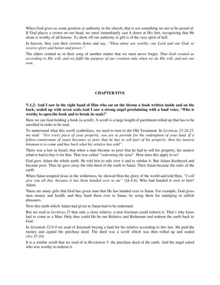 When God gives us some position or authority in the church, that is not something we are to be proud of. 
If God places a crown on our head, we must immediately cast it down at His feet, recognising that He 
alone is worthy of all honour. To show off our authority or gift is of the very spirit of hell. 
In heaven, they cast their crowns down and say, “Thou alone are worthy, our Lord and our God, to 
receive glory and honor and power.” 
The elders remind us in their song of another matter that we must never forget: That God created us 
according to His will, and we fulfil the purpose of our creation only when we do His will, and not our 
own. 
CHAPTER FIVE 
V.1,2: And I saw in the right hand of Him who sat on the throne a book written inside and on the 
back, sealed up with seven seals.And I saw a strong angel proclaiming with a loud voice, ‘Who is 
worthy to open the book and to break its seals?’ 
Here we see God holding a book (a scroll). A scroll is a large length of parchment rolled up that has to be 
unrolled in order to be read. 
To understand what this scroll symbolizes, we need to turn to the Old Testament. In Leviticus 25:24,25, 
we read “For every piece of your property, you are to provide for the redemption of your land. If a 
fellow-countryman of yours becomes so poor that he has to sell part of his property, then his nearest 
kinsman is to come and buy back what his relative has sold”. 
There was a law in Israel, that when a man became so poor that he had to sell his property, his nearest 
relative had to buy it for him. That was called “redeeming the land”. How does this apply to us? 
God gave Adam the whole earth. He told him to rule over it and to subdue it. But Adam disobeyed and 
became poor. Thus he gave away the title-deed of the earth to Satan. Then Satan became the ruler of the 
earth. 
When Satan tempted Jesus in the wilderness, he showed Him the glory of the world and told Him, “I will 
give you all this, because it has been handed over to me” (Lk.4:6). Who had handed it over to him? 
Adam. 
There are many gifts that God has given man that He has handed over to Satan. For example, God gives 
men money and health, and they hand them over to Satan, by using them for indulging in selfish 
pleasures. 
Now this earth which Adam had given to Satan had to be redeemed. 
But we read in Leviticus 25 that only a close relative, a near kinsman could redeem it. That’s why Jesus 
had to come as a Man. Only thus could He be our Relative and Redeemer and redeem the earth back to 
God. 
In Jeremiah 32:6-9 we read of Jeremiah buying a land for his relative according to this law. He paid the 
money and signed the purchase deed. The deed was a scroll which was then rolled up and sealed 
(Jer.32:10). 
It is a similar scroll that we read of in Revelation 5- the purchase deed of the earth. And the angel asked 
who was worthy to redeem it. 
 