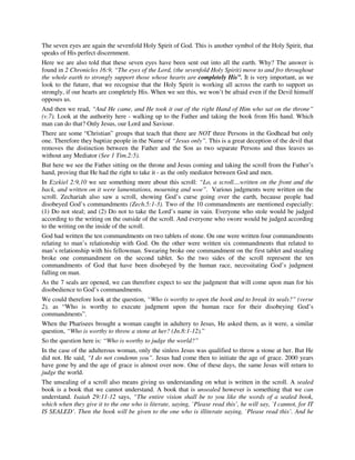 The seven eyes are again the sevenfold Holy Spirit of God. This is another symbol of the Holy Spirit, that 
speaks of His perfect discernment. 
Here we are also told that these seven eyes have been sent out into all the earth. Why? The answer is 
found in 2 Chronicles 16:9, “The eyes of the Lord, (the sevenfold Holy Spirit) move to and fro throughout 
the whole earth to strongly support those whose hearts are completely His”. It is very important, as we 
look to the future, that we recognise that the Holy Spirit is working all across the earth to support us 
strongly, if our hearts are completely His. When we see this, we won’t be afraid even if the Devil himself 
opposes us. 
And then we read, “And He came, and He took it out of the right Hand of Him who sat on the throne” 
(v.7). Look at the authority here - walking up to the Father and taking the book from His hand. Which 
man can do that? Only Jesus, our Lord and Saviour. 
There are some “Christian” groups that teach that there are NOT three Persons in the Godhead but only 
one. Therefore they baptize people in the Name of “Jesus only”. This is a great deception of the devil that 
removes the distinction between the Father and the Son as two separate Persons and thus leaves us 
without any Mediator (See 1 Tim.2:5). 
But here we see the Father sitting on the throne and Jesus coming and taking the scroll from the Father’s 
hand, proving that He had the right to take it - as the only mediator between God and men. 
In Ezekiel 2:9,10 we see something more about this scroll: “Lo, a scroll....written on the front and the 
back, and written on it were lamentations, mourning and woe”. Various judgments were written on the 
scroll. Zechariah also saw a scroll, showing God’s curse going over the earth, because people had 
disobeyed God’s commandments (Zech.5:1-3). Two of the 10 commandments are mentioned especially: 
(1) Do not steal; and (2) Do not to take the Lord’s name in vain. Everyone who stole would be judged 
according to the writing on the outside of the scroll. And everyone who swore would be judged according 
to the writing on the inside of the scroll. 
God had written the ten commandments on two tablets of stone. On one were written four commandments 
relating to man’s relationship with God. On the other were written six commandments that related to 
man’s relationship with his fellowman. Swearing broke one commandment on the first tablet and stealing 
broke one commandment on the second tablet. So the two sides of the scroll represent the ten 
commandments of God that have been disobeyed by the human race, necessitating God’s judgment 
falling on man. 
As the 7 seals are opened, we can therefore expect to see the judgment that will come upon man for his 
disobedience to God’s commandments. 
We could therefore look at the question, “Who is worthy to open the book and to break its seals?” (verse 
2), as “Who is worthy to execute judgment upon the human race for their disobeying God’s 
commandments”. 
When the Pharisees brought a woman caught in adultery to Jesus, He asked them, as it were, a similar 
question, “Who is worthy to throw a stone at her? (Jn.8:1-12).” 
So the question here is: “Who is worthy to judge the world?” 
In the case of the adulterous woman, only the sinless Jesus was qualified to throw a stone at her. But He 
did not. He said, “I do not condemn you”. Jesus had come then to initiate the age of grace. 2000 years 
have gone by and the age of grace is almost over now. One of these days, the same Jesus will return to 
judge the world. 
The unsealing of a scroll also means giving us understanding on what is written in the scroll. A sealed 
book is a book that we cannot understand. A book that is unsealed however is something that we can 
understand. Isaiah 29:11-12 says, “The entire vision shall be to you like the words of a sealed book, 
which when they give it to the one who is literate, saying, `Please read this’, he will say, `I cannot, for IT 
IS SEALED’. Then the book will be given to the one who is illiterate saying, `Please read this’. And he 
 