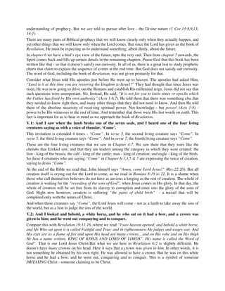understanding of prophecy. But we are told to pursue after love - the Divine nature (1 Cor.13:8,9,13; 
14:1). 
There are many parts of Biblical prophecy that we will know clearly only when they actually happen, and 
yet other things that we will know only when the Lord comes. But since the Lord has given us the book of 
Revelation, He must be expecting us to understand something, albeit dimly, about the future. 
In chapter 6 we have a bird’s eye view of the future, upto the very end. Then from chapter 7 onwards, the 
Spirit comes back and fills up certain details in the remaining chapters. Praise God that this book has been 
written like that - so that it doesn’t satisfy our curiosity. In all of us, there is a great lust to study prophetic 
charts that claim to explain the sequence of events at the end time. But God does not satisfy our curiosity. 
The word of God, including the book of Revelation, was not given primarily for that. 
Consider what Jesus told His apostles just before He went up to heaven. The apostles had asked Him, 
“Lord is it at this time you are restoring the kingdom to Israel?” They had thought that since Jesus was 
risen, He was now going to drive out the Romans and establish His millennial reign. Jesus did not say that 
such questions were unimportant. No. Instead, He said, “It is not for you to know times or epochs which 
the Father has fixed by His own authority” (Acts 1:6,7). He told them that there was something else that 
they needed to know right then, and many other things that they did not need to know. And then He told 
them of the absolute necessity of receiving spiritual power. Not knowledge - but power! (Acts 1:8) - 
power to be His witnesses to the end of time. And remember that those were His last words on earth. This 
fact is important for us to bear in mind as we approach the book of Revelation. 
V.1: And I saw when the lamb broke one of the seven seals, and I heard one of the four living 
creatures saying as with a voice of thunder, ‘Come’. 
This invitation is extended 4 times - “Come”. In verse 3, the second living creature says “Come”. In 
verse 5, the third living creature says “Come”. And in verse 7, the fourth living creature says “Come”. 
These are the four living creatures that we saw in Chapter 4:7. We saw there that they were like the 
cherubs that Ezekiel saw, and that they are leaders among the category in which they were created: the 
lion - king of the beasts; the calf - king of the cattle; man - king of creation; and eagle - king of the birds. 
So these 4 creatures who are saying “Come” in Chapter 6:1,3,5 & 7 are expressing the voice of creation, 
saying to Jesus “Come”. 
At the end of the Bible we read that, John himself says “Amen, come Lord Jesus!” (Rev.22:20). But all 
creation itself is crying out for the Lord to come, as we read in Romans 8:19 to 22. It is a shame when 
those who call themselves believers do not have as anxious a longing as the rest of creation. The whole of 
creation is waiting for the “revealing of the sons of God”, when Jesus comes in His glory. In that day, the 
whole of creation will be set free from its slavery to corruption and enter into the glory of the sons of 
God. Right now however, creation is suffering “the pains of child birth” - a travail that will be 
completed only with the return of Christ. 
And when these creatures say “Come”, the Lord Jesus will come - not as a lamb to take away the sins of 
the world, but as a lion to judge the sins of the world. 
V.2: And I looked and behold, a white horse, and he who sat on it had a bow, and a crown was 
given to him; and he went out conquering and to conquer. 
Compare this with Revelation 19:11-16, where we read “I saw heaven opened; and behold a white horse, 
and He Who sat upon it is called Faithful and True; and in righteousness He judges and wages war. And 
His eyes are as a flame of fire and upon His head are many crowns....and on His robe and on His thigh 
He has a name written, KING OF KINGS AND LORD OF LORDS”. His name is called the Word of 
God”. That is our Lord Jesus Christ.But what we see here in Revelation 6:2 is slightly different. He 
doesn’t have many crowns on his head. Here it says that a crown was given to him. In other words, it is 
not something he obtained by his own right. He was allowed to have a crown. But he was on this white 
horse and he had a bow, and he went out, conquering and to conquer. This is a symbol of someone 
IMITATING Christ - someone claiming to be Christ. 
 