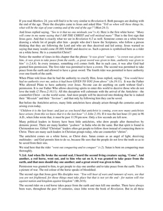 If you read Matthew 24, you will find it to be very similar to Revelation 6. Both passages are dealing with 
the end of the age. There the disciples came to Jesus and asked Him “Tell us when will these things be, 
what will be the sign of your coming and of the end of the age?”(Matt.24:3). 
And Jesus replied saying, “See to it that no one misleads you”(v.4). Here is the first white horse: “Many 
will come in my name saying that I AM THE CHRIST and will mislead many” That is the first sign that 
Jesus gave. And that is exactly what we see in Revelation 6:2 as well. Someone comes on a white horse 
drawing a whole lot of people after him - people who don’t know the Scriptures, who follow a person 
thinking that they are following the Lord and who are thus deceived and led astray. Jesus warned us 
saying that many would come IN HIS NAME and deceive us. Such a person is symbolised here as a rider 
on a white horse. He is a counterfeit Christ!! 
Notice the number of times in this chapter that the phrase “it was given” occurs - “a crown was given to 
him...it was given to take peace from the earth....a great sword was given to him...authority was given to 
him” (v.2,4,8). In every instance, something evil comes forth. But in each case, it was after God had 
granted him permission. The first rider was permitted to have a crown. The second was permitted to take 
peace from the earth and allowed to have a great sword. The fourth rider was permitted to have authority 
over one-fourth of the earth. 
When Pilate told Jesus that he had the authority to crucify Him, Jesus replied, saying, “You would have 
had no authority over me, unless it had been GIVEN TO YOU from above” (Jn.19:11). It was the Father 
Who allowed Pilate to have authority over Jesus. No-one can do anything on earth without God’s 
permission. It is our Father Who allows deceiving spirits to enter this world to deceive those who do not 
love the truth (2 Thess.2:10,11). All this deception will culminate with the arrival of the Antichrist - the 
counterfeit Christ - on the world scene. And most people will be deceived into thinking that he is indeed 
their “Messiah” and their “Saviour”, and that only by following him they can be saved. 
But before the Antichrist arrives, many little antichrists have already arisen through the centuries and are 
arising even today. 
“Children it is the last hour; and just as you heard that antichrist is coming, even now many antichrists 
have arisen; from this we know that it is the last hour” (1 John 2:18). If it was the last hour (11 pm) in 96 
A.D., when John wrote that, it must be past 11.59 pm now. Only a few seconds are left now. 
Many political leaders in history have been little antichrists, who drew people after themselves by 
demonic power. There are many heathen “godmen” in India who do the same. But that spirit is found in 
Christendom too. Gifted “Christian” leaders often get people to follow them instead of connecting them to 
Christ. There are many such leaders in Christian groups today, who are counterfeit “christs”. 
The antichrist comes on a white horse, as Christ does. Satan comes as an angel of light, deceiving 
multitudes - and God permits him to do so, because He sees that the people do not love the truth so as to 
be saved from their sins. 
We read here that the rider “went out conquering and to conquer” (v.2). Satan is bent on conquering man 
thoroughly. 
V.3,4: And when He broke the second seal, I heard the second living creature saying, ‘Come’. And 
another, a red horse, went out, and to him who sat on it, it was granted to take peace from the 
earth, and that men should slay one another; and a great sword was given to him. 
Permission was granted to him, to get people to slay one another and to take peace from the earth. This is 
a picture of war. The red colour of the horse speaks of bloodshed. 
The second sign that Jesus gave His disciples was: “You will hear of wars and rumours of wars, see that 
you are not frightened, for those things must take place but that is not yet the end - for nation will rise 
against nation and kingdom against kingdom” (Mt.24:6). 
The second rider on a red horse takes peace from the earth and men kill one another. There have always 
been wars, throughout the past 19 centuries, since John wrote the book of Revelation. But in all these 
 