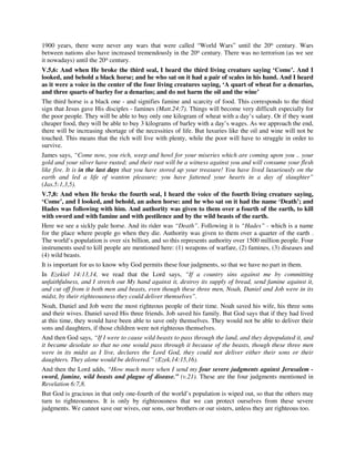 1900 years, there were never any wars that were called “World Wars” until the 20th century. Wars 
between nations also have increased tremendously in the 20th century. There was no terrorism (as we see 
it nowadays) until the 20th century. 
V.5,6: And when He broke the third seal, I heard the third living creature saying ‘Come’. And I 
looked, and behold a black horse; and he who sat on it had a pair of scales in his hand. And I heard 
as it were a voice in the center of the four living creatures saying, ‘A quart of wheat for a denarius, 
and three quarts of barley for a denarius; and do not harm the oil and the wine’ 
The third horse is a black one - and signifies famine and scarcity of food. This corresponds to the third 
sign that Jesus gave His disciples - famines (Matt.24:7). Things will become very difficult especially for 
the poor people. They will be able to buy only one kilogram of wheat with a day’s salary. Or if they want 
cheaper food, they will be able to buy 3 kilograms of barley with a day’s wages. As we approach the end, 
there will be increasing shortage of the necessities of life. But luxuries like the oil and wine will not be 
touched. This means that the rich will live with plenty, while the poor will have to struggle in order to 
survive. 
James says, “Come now, you rich, weep and howl for your miseries which are coming upon you .. your 
gold and your silver have rusted; and their rust will be a witness against you and will consume your flesh 
like fire. It is in the last days that you have stored up your treasure! You have lived luxuriously on the 
earth and led a life of wanton pleasure; you have fattened your hearts in a day of slaughter” 
(Jas.5:1,3,5). 
V.7,8: And when He broke the fourth seal, I heard the voice of the fourth living creature saying, 
‘Come’, and I looked, and behold, an ashen horse: and he who sat on it had the name ‘Death’; and 
Hades was following with him. And authority was given to them over a fourth of the earth, to kill 
with sword and with famine and with pestilence and by the wild beasts of the earth. 
Here we see a sickly pale horse. And its rider was “Death”. Following it is “Hades” - which is a name 
for the place where people go when they die. Authority was given to them over a quarter of the earth . 
The world’s population is over six billion, and so this represents authority over 1500 million people. Four 
instruments used to kill people are mentioned here: (1) weapons of warfare, (2) famines, (3) diseases and 
(4) wild beasts. 
It is important for us to know why God permits these four judgments, so that we have no part in them. 
In Ezekiel 14:13,14, we read that the Lord says, “If a country sins against me by committing 
unfaithfulness, and I stretch out My hand against it, destroy its supply of bread, send famine against it, 
and cut off from it both men and beasts, even though these three men, Noah, Daniel and Job were in its 
midst, by their righteousness they could deliver themselves”. 
Noah, Daniel and Job were the most righteous people of their time. Noah saved his wife, his three sons 
and their wives. Daniel saved His three friends. Job saved his family. But God says that if they had lived 
at this time, they would have been able to save only themselves. They would not be able to deliver their 
sons and daughters, if those children were not righteous themselves. 
And then God says, “If I were to cause wild beasts to pass through the land, and they depopulated it, and 
it became desolate so that no one would pass through it because of the beasts, though these three men 
were in its midst as I live, declares the Lord God, they could not deliver either their sons or their 
daughters. They alone would be delivered.” (Ezek.14:15,16). 
And then the Lord adds, “How much more when I send my four severe judgments against Jerusalem - 
sword, famine, wild beasts and plague of disease.” (v.21). These are the four judgments mentioned in 
Revelation 6:7,8. 
But God is gracious in that only one-fourth of the world’s population is wiped out, so that the others may 
turn to righteousness. It is only by righteousness that we can protect ourselves from these severe 
judgments. We cannot save our wives, our sons, our brothers or our sisters, unless they are righteous too. 
 