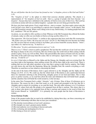 We are told further that the Lord Jesus has formed us into “a kingdom, priests to His God and Father” 
(v.6). 
The “kingdom of God” is the sphere in which God exercises absolute authority. The church is a 
representation of “the kingdom of God on earth - that is, a group of people who have become “one 
kingdom”, because they have submitted to the authority of God in every area of their lives. The Lord has 
converted an unruly mob into an orderly kingdom - a people who are now being governed by God. 
We have also been made priests. Every single believer - man or woman - has been made a priest unto the 
Lord. In God’s eyes, there is no such thing as a special class of people called “priests” in the church. That 
is an Old Testament concept. Where such a thing exists in any church today, it is leading people back into 
B.C. conditions !! We are ALL priests. 
As priests, we are called to offer sacrifices to God. Whereas in the Old Testament they offered the bodies 
of animals, today we offer our own bodies to God as a living sacrifice (Rom.12:1). 
The expression “His God and Father” is similar to the expression that Jesus used after His resurrection, 
“My Father and your Father, My God and your God” (Jn.20:17). His Father has now become our Father 
too. We can now find our security in God as our Father, just as Jesus found His security therein. “Amen”, 
says John (v.6). And we too say, “It shall be so”. 
To Him alone “be glory and dominion forever and ever” (v.6). 
Then in verse 7, Christ’s return to earth is prophesied. The last that this world saw of our Lord was when 
He hung in shame on the cross of Calvary. But one of these days the world will see Him coming with the 
clouds in glory. Every eye will see Him. Those who pierced Him (the nation of Israel) will also see Him. 
The tribes of the earth will weep when He comes. But we will rejoice. Again John says “Amen”. And we 
also say, “It shall be so!” 
In verse 8, God refers to Himself as the Alpha and the Omega, the Almighty and ever-existing God. He 
was there right at the beginning, when nothing existed. He will be there right at the end of time. There is 
nothing that can ever take place anywhere at any time that is going to take God by surprise. Our Father 
not only knows the end from the beginning. Being the Almighty God, He controls everything as well. 
Therefore we need have no fear whatever concerning the future. 
At the end of the book of Revelation, God is again referred to as the Almighty and the Alpha and the 
Omega (ch.19:6; 22:13). We could say that the whole book of Revelation is also sandwiched between 
these two statements referring to the all-knowing, almighty power of our God and Father. This is what 
gives us perfect security, as we read here about the trials and tribulations that will befall God’s people, 
and the calamities that will befall the world around us, in the last days. 
In the entire New Testament God is called “Almighty” only 10 times. Nine of those 10 references are in 
Revelation. The reason for this is that God wants us to be rooted and grounded in the fact that He is 
Almighty and in control of everything, as we read this book. The only other reference is in 2 Corinthians 
6:17 and 18, where God calls His people to be separated from all that is unclean. This shows that it is 
only to those who desire to be separated from all that is unclean and contrary to the word of God, that 
God reveals Himself as “ALMIGHTY”. It is primarily for such people that the book of Revelation is 
written. 
Seven Glorious Truths 
Some of the greatest truths that we need to be established in, during these days, are those concerning our 
Lord and our relationship with Him, that we have just considered : 
(1) The absolute trustworthiness of our Lord’s promises; 
(2) His triumph over man’s greatest enemy (death); 
(3) His total authority over everything in heaven and earth; 
(4) His everlasting and unchanging love for us; 
(5) His freeing us from sin’s power; 
 