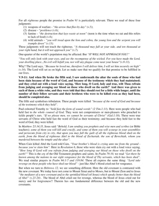 For all righteous people the promise in Psalm 91 is particularly relevant. There we read of these four 
judgments: 
(1) weapons of warfare - “the arrow that flies by day” (v.5); 
(2) disease - “pestilence (v.6); 
(3) famine - “the destruction that lays waste at noon” (noon is the time when we eat and this refers 
to lack of food) (v.6); 
(4) wild animals - “you will tread upon the lion and cobra, the young lion and the serpent you will 
trample down” (v.13). 
These judgments will not touch the righteous. “A thousand may fall at your side, and ten thousand at 
your right hand, but it will not approach you” (v.7). 
One-quarter of the world’s population may be affected. But “IT WILL NOT APPROACH YOU!” 
“You will only look with your eyes, and see the recompense of the wicked. For you have made the Lord, 
your dwelling place...No evil will befall you, nor will any plague come near your house”(v.8-13). 
Why? The Lord says, “Because he loved me, therefore I will deliver him, I will set him securely on high” 
(v.14). The Lord will set us on high. Let us make sure that we qualify for that promise to be fulfilled in 
our lives. 
V.9-11: And when He broke the fifth seal, I saw underneath the altar the souls of those who had 
been slain because of the word of God, and because of the testimony which they had maintained; 
and they cried out with a loud voice saying, ‘How long, O Lord, holy and true, wilt Thou refrain 
from judging and avenging our blood on those who dwell on the earth?’ And there was given to 
each of them a white robe, and they were told that they should rest for a little while longer, until the 
number of their fellow servants and their brethren who were to be killed even as they had been, 
should be completed also. 
The fifth seal symbolises tribulation. These people were killed “because of the word of God and because 
of the testimony which they held”. 
Paul exhorted Timothy to “hold fast the form of sound words” (2 Tim.1:13). Here were people who had 
held fast to the whole counsel of God. They were not compromisers or men-pleasers who preached to 
tickle people’s ears. “If we please men, we cannot be servants of Christ” (Gal.1:10). These were true 
servants of Christ who held fast the word of God as their testimony; and because they held fast to the 
word of God, they were killed. 
In Matthew 23:34,35, Jesus said “Behold, I am sending you prophets and wise men and scribes (or Bible 
teachers); some of them you will kill and crucify, and some of them you will scourge in your assemblies 
and persecute from city to city, that upon you may fall the guilt of all the righteous blood shed on the 
earth, from the blood of righteous Abel to the blood of Zechariah, the son of Berechiah, whom you 
murdered between the temple and the altar”. 
When Cain killed Abel the Lord told Cain, “Your brother’s blood is crying unto me from the ground - 
because you’ve slain him”. Here in Revelation 6, those who were slain cry out with a loud voice saying, 
“How long O Lord will you refrain from judging and avenging our blood on those who dwell on the 
earth?” This is the cry of the Old Testament prophets and saints. In Psalm 79:10, we read “Let there be 
known among the nations in our sight vengeance for the blood of Thy servants, which has been shed”. 
We read similar prayers in Psalm 94:1-7 and 119:84. These all express the same thing: “Lord take 
revenge on these people who have shed our blood” - just like Abel’s blood cried out for vengeance. 
But when we turn to Hebrews 12, we see something different. Here the old covenant is contrasted with 
the new covenant. We today have not come to Mount Sinai and to Moses, but to Mount Zion and to Jesus 
“the mediator of a new covenant and to the sprinkled blood (of Jesus) which speaks better than the blood 
of Abel” (v.21-24) . The blood of Abel cried out for revenge, whereas the blood of Jesus cried out for 
mercy and for forgiveness!! Therein lies one fundamental difference between the old and the new 
covenants. 
 