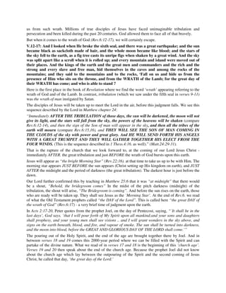 us from such wrath. Millions of true disciples of Jesus have faced unimaginable tribulation and 
persecution and been killed during the past 20 centuries. God allowed them to face all of that bravely. 
But when it comes to the wrath of God (Rev.6:12-17), we will certainly escape. 
V.12-17: And I looked when He broke the sixth seal, and there was a great earthquake; and the sun 
became black as sackcloth made of hair, and the whole moon became like blood; and the stars of 
the sky fell to the earth, as a fig tree casts its unripe figs when shaken by a great wind. And the sky 
was split apart like a scroll when it is rolled up; and every mountain and island were moved out of 
their places. And the kings of the earth and the great men and commanders and the rich and the 
strong and every slave and free man, hid themselves in the caves and among the rocks of the 
mountains; and they said to the mountains and to the rocks, ‘Fall on us and hide us from the 
presence of Him who sits on the throne, and from the WRATH of the Lamb; for the great day of 
their WRATH has come; and who is able to stand ? 
Here is the first place in the book of Revelation where we find the word ‘wrath’ appearing referring to the 
wrath of God and of the Lamb. In contrast, tribulation (which we saw under the fifth seal in verses 9-11) 
was the wrath of man instigated by Satan. 
The disciples of Jesus will be taken up to meet the Lord in the air, before this judgment falls. We see this 
sequence described by the Lord in Matthew chapter 24: 
“Immediately AFTER THE TRIBULATION of those days, the sun will be darkened, the moon will not 
give its light, and the stars will fall from the sky, the powers of the heavens will be shaken (compare 
Rev.6:12-14), and then the sign of the Son of man will appear in the sky, and then all the tribes of the 
earth will mourn (compare Rev.6:15,16), and THEY WILL SEE THE SON OF MAN COMING IN 
THE CLOUDS of the sky with power and great glory. And HE WILL SEND FORTH HIS ANGELS 
WITH A GREAT TRUMPET AND THEY WILL GATHER TOGETHER HIS ELECT FROM THE 
FOUR WINDS. (This is the sequence described in 1 Thess.4:16. as well).” (Matt.24:29-31). 
That is the rapture of the church that we look forward to, at the coming of our Lord Jesus Christ - 
immediately AFTER. the great tribulation and just BEFORE the wrath of God bursts upon this earth. 
Jesus will appear as “the bright Morning Star” (Rev.22:16). at that time to take us up to be with Him. The 
morning star appears JUST BEFORE the sun appears (Christ setting up His kingdom on earth), and JUST 
AFTER the midnight and the period of darkness (the great tribulation). The darkest hour is just before the 
dawn. 
Our Lord further confirmed this by teaching in Matthew 25:6 that it was “at midnight” that there would 
be a shout, “Behold, the bridegroom comes” In the midst of the pitch darkness (midnight) of the 
tribulation, the shout will arise, “The Bridegroom is coming”. And before the sun rises on the earth, those 
who are ready will be taken up. They shall see Jesus as the `Morning Star’. At the end of Rev.6. we read 
of what the Old Testament prophets called “the DAY of the Lord”. This is called here “the great DAY of 
the wrath of God” (Rev.6:17) - a very brief time of judgment upon the earth. 
In Acts 2:17-20, Peter quotes from the prophet Joel, on the day of Pentecost, saying, “`It shall be in the 
last days’, God says, `that I will pour forth of My Spirit upon all mankind;and your sons and daughters 
shall prophesy, and your young men shall see visions .. and I will grant wonders in the sky above, and 
signs on the earth beneath, blood, and fire, and vapour of smoke. The sun shall be turned into darkness, 
and the moon into blood, before the GREAT AND GLORIOUS DAY OF THE LORD shall come.’” 
The pouring out of the Holy Spirit, and the end of the age are brought together there by Joel. And in 
between verses 18 and 19 comes this 2000-year period where we can be filled with the Spirit and can 
partake of the divine nature. What we read of in verses 17 and 18 is the beginning of this ‘church age’. 
Verses 19 and 20 then speak about the end of the church age. Because the prophet Joel did not know 
about the church age which lay between the outpouring of the Spirit and the second coming of Jesus 
Christ, he called that day, ‘the great day of the Lord.’ 
 