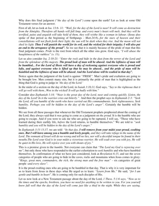 Why does this final judgment (“the day of the Lord”) come upon the earth? Let us look at some Old 
Testament verses for an answer. 
First of all, let us look at Isa. 13:6- 11: “Wail, for the day of the Lord is near! It will come as destruction 
from the Almighty. Therefore all hands will fall limp, and every man’s heart will melt. And they will be 
terrified, pains and anguish will take hold of them, they will writhe like a woman in labour. (Jesus also 
spoke of that period as the beginning of birthpangs - Matt.24:8)...for the stars of heaven and their 
constellations will not flash forth their light; the sun will be dark when they rise. And the moon will not 
shed its light. Thus I will punish the world for its evil, and the wicked for their iniquity; I will also put 
an end to the arrogance of the proud”. So we see that it is mainly because of the pride of man that this 
final judgment comes. Pride is the root from which all the other sins grow. God says, “I will abase the 
haughtiness of the ruthless” (v. 11). 
Let us also consider Isa. 2:10-21: “Enter the rock and hide in the dust from the terror of the Lord and 
from the splendour of His majesty. The proud look of man will be abased. And the loftiness of man will 
be humbled... For the Lord of Hosts will have a day of reckoning against everyone who is proud and 
lofty, and against everyone who is lifted up that he may be abased... and the pride of man will be 
humbled and the loftiness of man will be abased. And the Lord alone will be exalted in that day”. 
Notice again that the judgment of the Lord is against “PRIDE”. Man’s pride and exaltation are going to 
be brought low. Men commit many sins, but it is primarily the pride of man that is highlighted as the 
thing that God is going to judge in `the day of the Lord.’ 
In the midst of a section on the day of the Lord, in Isaiah 3:10,11, God says, “Say to the righteous that it 
will go well with them...Woe to the wicked! It will go badly with him.” 
Consider also Zephaniah 1:14: “Near is the great day of the Lord, near and coming quickly. Listen, the 
day of the Lord! In it the warrior cries out bitterly.” And then the prophet says in Zephaniah 2:3: “Seek 
the Lord, all you humble of the earth who have carried out His commandments. Seek righteousness. Seek 
humility. Perhaps you will be hidden in the day of the Lord’s anger”. Certainly the humble will be 
hidden. 
We see from all these passages that whenever the Old Testament prophets prophesied about the coming of 
the Lord, they always said that it was going to come as a judgment on the proud. It is the humble who are 
going to escape. And if you were to ask me who are going to be raptured, I will say, “Those who have 
learned during their earthly life, before the Lord returns, to humble themselves.” We are told to “seek 
humility and you will be hidden in the day of the Lord’s anger.” 
In Zephaniah 3:11-13,17, we are told: “In that day, I will remove from your midst your proud, exulting 
ones. But I will leave among you a humble and lowly people, and they will take refuge in the name of the 
Lord. The remnant of Israel will do no wrong and tell no lies, nor will a deceitful tongue be found in their 
mouths.The Lord your God is in your midst a victorious warrior. He will exult over you with joy, He will 
be quiet in His love, He will rejoice over you with shouts of joy.” 
This is a promise given to the humble. Not everyone can claim that “The Lord my God is rejoicing over 
me”, but only those who have responded to the earlier exhortation to seek humility and who have humbled 
themselves. In confirmation of what we have just considered, look at Revelation 6:15, and see the seven 
categories of people who are going to hide in the caves, rocks and mountains when Jesus comes in glory: 
“Kings, great men, commanders, the rich, the strong man and the free man” - six categories of great 
people -and every slave”. 
It is the proud exulting ones who are going to be humbled in that day. That is why it is very important for 
us to learn from Jesus in these days what He urged us to learn: “Learn from Me,” He said, “for I am 
gentle and humble in heart”. He is coming only for such disciples of His. 
Let us now look at a New Testament passage about the day of the Lord, 1 Thess. 5:1-6 says, “Now as to 
the times and the epochs, brethren, you have no need for anything to be written to you. For you yourself 
know full well that the day of the Lord will come just like a thief in the night. While they are saying, 
 