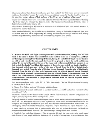 `Peace and safety!,’ then destruction will come upon them suddenly like birth pangs upon a woman with 
child; and they shall not escape. But you, brethren, are not in darkness, that the day should overtake you 
like a thief; for you are all sons of light and sons of day. We are not of night nor of darkness.” 
Do you know what it means to be a son of the light and of the day? It means to partake of Jesus’ humility 
- the Divine nature. To belong to the darkness, on the other hand, means to exalt oneself like the prince of 
darkness has done from the time he fell. 
The Antichrist will finally be the head of all those who exalt themselves. And Jesus will be the Head of 
all those who humble themselves. 
Those who live in humility will never be in darkness and the coming of the Lord will not come upon them 
like a thief. They will not be surprised by His coming, because they are always ready for Him, having 
learnt the way of humbling themselves - the new and living way that Jesus opened. 
CHAPTER SEVEN 
V.1-8: After this I saw four angels standing at the four corners of the earth, holding back the four 
winds of the earth, so that no wind should blow on the earth or on the sea or on any tree. And I saw 
another angel ascending from the rising of the sun, having the seal of the living God; and he cried 
out with a loud voice to the four angels to whom it was granted to harm the earth and the sea, 
saying, ‘Do not harm the earth or the sea or the trees, until we have sealed the bond servants of our 
God on their foreheads.’ And I heard the number of those who were sealed, one hundred and forty 
four thousand sealed from every tribe of the sons of Israel: from the tribe of Judah, twelve 
thousand were sealed, from the tribe of Reuben twelve thousand, from the tribe of Gad twelve 
thousand, from the tribe of Asher twelve thousand, from the tribe of Naphtali twelve thousand, 
from the tribe of Manasseh twelve thousand, from the tribe of Simeon twelve thousand, from the 
tribe of Levi twelve thousand, from the tribe of Issachar twelve thousand, from the tribe of Zebulon 
twelve thousand, from the tribe of Joseph twelve thousand, from the tribe of Benjamin, twelve 
thousand were sealed. 
Here we see this phrase again, “After this” or “After these things”. We saw this phrase as the beginning 
of a new section in Rev.4:1. 
In Chapter 7 we find verses 1 and 9 beginning with this phrase. 
The first section (v.1-8) deals with Israel: “I heard the number..... 144,000 sealed from every tribe of the 
sons of Israel” (v.4). 
The second section (v.9-17) deals with the church. “From every nation and all tribes and peoples and 
tongues, standing before the throne and before the Lamb.” 
The godly remnant in Israel is protected during the time of wrath, but the church itself is raptured to stand 
before the Lord. Just before the wrath of God is poured out on the earth, the dead in Christ will rise and 
along with the living ones will be taken up to meet the Lord in the air to welcome Him back to earth - like 
a bride going out to welcome her bridegroom. They stand “before the throne and before the Lamb” (v.9). 
In Israel, there will be at that time, a godly remnant who have not become Christians. The Lord will 
protect them from His wrath. In verse 2, we read of an angel coming to seal these Israelites. 
In Daniel 12:1 we read about this angel: “Now at that time Michael, the great prince who stands guard 
over the sons of your people will arise. And there will be a time of distress such as never occurred since 
 