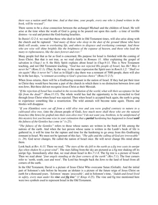 there was a nation until that time. And at that time, your people, every one who is found written in the 
book, will be rescued”. 
There seems to be a close connection between the archangel Michael and the children of Israel. He will 
arise at the time when the wrath of God is going to be poured out upon this earth - a time of terrible 
distress - to seal and protect the God-fearing Israelites. 
In Daniel 12:2-4, we read that those who died in faith in Old Testament times, will also arise along with 
the church and be raptured: “And many of those who sleep in the dust of the ground (those who have 
died) will awake, some to everlasting life, and others to disgrace and everlasting contempt. And those 
who are wise will shine brightly like the brightness of the expanse of heaven, and those who lead the 
many to righteousness, like the stars forever and ever.” 
Many people feel that as far as God is concerned, His purpose for Israel is finished with the coming of 
Jesus Christ. But that is not true, as we read clearly in Romans 11. After explaining the gospel of 
salvation in Chap.1 to 8, the Holy Spirit explains about Israel in Chap.9-11. This is New Testament 
teaching, and not Old Testament teaching. “God has not rejected His people of Israel, has He? May it 
never be!” (Rom.11:1). (That, by the way, is the same expression the Spirit uses in Rom.6:1,2: “Shall we 
sin again? May it never be!”) Just as in Elijah’s day there was a remnant of 7000 people, there will also 
be in the last days, “a remnant according to God’s gracious choice” (Rom.11:2-5). 
When Jesus returns, there will be a Godfearing remnant in the nation of Israel. If they had put their trust 
in Christ they would have become a part of the church in which there is no distinction between Jews and 
non-Jews. But these did not recognise Jesus Christ as their Messiah. 
“If the rejection of Israel has resulted in the reconciliation of the world, what will their acceptance be but 
life from the dead?” (Rom.11:15). The whole world has had the opportunity to be reconciled to God 
through Jesus Christ when Israel was rejected. Then when Israel is accepted back again, the earth is going 
to experience something like a resurrection. The wild animals will become tame again. Thorns and 
thistles will disappear. 
“If you (Gentiles) were cut off from a wild olive tree and you were grafted contrary to nature to a 
cultivated olive tree, (into the chosen people of God), how much more shall these who are the natural 
branches (the Jews) be grafted into their own olive tree? I do not want you, brethren, to be uninformed of 
this mystery lest you become wise in your estimation that a partial hardening has happened to Israel until 
the fulness of the Gentiles has come in” (v.25). 
“The fulness of the Gentiles” refers to those whose names are written in the book of life among the 
nations of the earth. And when the last person whose name is written in the Lamb’s book of life is 
gathered in, it will be time for the rapture and time for the hardening to go away from this Godfearing 
remnant in Israel. We must not be ignorant of this fact. “The gifts and the calling of God are irrevocable” 
(v. 29). God never changes. He called the nation of Israel once. He will never change His mind about 
them. 
Look back at Rev. 6:13. There we read, “The stars of the sky fell to the earth as a fig tree casts its unripe 
figs when shaken by a great wind”. The stars falling from the sky are pictured as a fig tree shaking off its 
unripe figs. Immediately after that, we read about Israel in Rev.7:1-8. The fig tree is a picture of Israel. 
Then we read about “four angels standing at the four corners of the earth” (Rev.7:1). The four corners 
refer to `north, south, east and west’. The Lord has brought back the Jews to the land of Israel from all 
corners of the earth. 
In the Old Testament, David is a picture of Jesus Christ Who overcame Satan (Goliath). And the initial 
part of Solomon’s rule before he became an idolater is a picture of the future reign of Jesus Christ on 
earth for a thousand years. ‘Solomon’ means ‘peaceable’, and in Solomon’s time, “Judah and Israel lived 
in safety, every man under his vine and fig tree” (1 Kings 4:25). The vine and fig tree mentioned here 
were two symbols used to represent Israel in the Old Testament. 
 