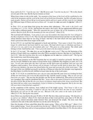 Jesus said in Jn.15:1: “I am the true vine”. But He never said, “I am the true fig tree”. We in the church 
are now part of the vine. But the fig tree remains as Israel. 
When Jesus comes to rule on the earth, “the mountain of the house of the Lord will be established as the 
chief of the mountains and the word of the Lord will go forth from Jerusalem. And He will judge between 
many peoples. Nation will not lift up sword against nation and never again will they train for war (during 
the 1000-year reign of Christ) and each of them will “sit under his vine and under his fig tree” (Mic.4:1- 
4). 
In Deut. 32:8, we read about God giving the nations their inheritance. “The earth is the Lord’s and 
everything in it” (1 Cor. 10:26). And because the earth is the Lord’s, He has apportioned different parts 
of the earth to different people. “When He separated the sons of Adam, He set the boundaries of all the 
nations. But first of all, He set the boundary for the sons of Israel.” (Deut.32:8). 
The Lord had told Abraham, “I am going to give your descendants this land, from the river of Egypt to 
the River Euphrates”(Gen.15:18). That was the land God had promised Israel and that was the land over 
which Solomon ruled when he was king of Israel. And that is the land which will once again become 
Israel’s possession when Jesus reigns on the earth. 
In Gen.35:9-12, we read that God appeared to Jacob and told him, “Your name is Jacob. You shall no 
longer be called Jacob, but Israel shall be your name...The land which I gave to Abraham and Isaac, I 
will give it to you, and to your descendants after you”. This gives us a clear answer. The whole earth 
belongs to God. And God has said, “I have given this land to the descendants of Jacob”. 
In Joel 1:12 we read, “The vine dries up and the fig tree wastes away”. That was the beginning of the 
decline of Israel which was completed soon after Christ ascended to heaven. But then we read further in 
Joel 2:22, “After the Lord has done the work, the fig tree and the vine have yielded in full”. The fig tree 
that wasted away starts blossoming again. 
There are many promises in the Old Testament that we can apply to ourselves spiritually. But they will 
also be literally fulfilled in the nation of Israel before Jesus establishes His kingdom on earth. Joel 2:28 
says, “It will come about after this that I will pour out My Spirit upon all mankind, And your sons and 
daughters shall prophesy. Your old men will see dreams. I will pour out My Spirit in those days. The sun 
will turn into darkness, the moon into blood before the great and awesome day of the Lord comes”. The 
first part of this was fulfilled spiritually on the day of Pentecost when the first disciples were baptised in 
the Holy Spirit. It will be literally fulfilled in Israel when the day of the Lord comes. 
In Mk. 11:12-14,20, we read that Jesus saw a fig tree once and when He came close to it looking for fruit, 
all He saw were leaves, for it was not the season for figs. And He cursed it saying, “May no one ever eat 
fruit from you again”. The next day the disciples saw the fig tree withered up. That action of our Lord’s 
was a prophecy that could be interpreted like this: “Jesus came to the nation of Israel to look for fruit for 
the glory of God. But all that He saw were leaves of religious rituals and no fruit. Jesus cursed Israel. But 
the nation did not wither away immediately. In fact it looked as if nothing happened. But by the next day 
(40 years later) it had dried up completely”. 
At the completion of His ministry, Jesus walked out of the temple saying, “Your house is left to you 
desolate. Jerusalem, Jerusalem, I wanted to call you, but you did not know the time of your visitation. 
Henceforth you will not see Me until you say, `Blessed is He who comes in the name of the Lord’” 
(Matt.23:37-39). The fig tree was cursed. 
Jesus Christ was crucified in the year 29 AD or 30 AD. The Jews then cried out saying, “His blood be on 
us and on our children” (Matt.27:25). God took them at their word and forty years later in 70 AD, the 
Roman army entered Jerusalem under General Titus and destroyed the temple. The Jews were then 
scattered to the ends of the earth. But that was not the end of the fig tree. 
Once the disciples of Jesus asked Him about His return saying, “What will be THE sign?” (Mark 13:4). 
Jesus replied saying, “Learn this parable from the fig tree” (Mark13:28). Notice that He told us to learn 
something! Just like Jesus told us to learn gentleness and humility from Him (Matt.11:29), He also told us 
 