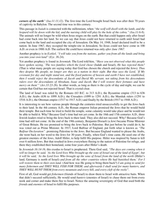 corners of the earth” (Isa.11:11,12). The first time the Lord brought Israel back was after their 70 years 
of captivity in Babylon. The second time was in this century. 
This passage in Isaiah is connected with the millennium, when “the wolf will dwell with the lamb, and the 
leopard will lie down with the kid, and the nursing child will play by the hole of the cobra.” (Isa.11:6-8). 
The animals will no longer be wild when Jesus reigns on the earth. But that could happen only after Israel 
had come back into her land. So we can say that Jesus could not have returned to earth until Israel had 
come back to the land and occupied the city of Jerusalem. On May 14, 1948, Israel declared itself to be a 
nation. In June 1967, they occupied the temple-site in Jerusalem. So Jesus could not have come in 100 
A.D. or even in 1900 A.D. The earliest He could have returned was only after June 1967. 
Another prophecy is in Ezekiel, “I will take you from the nations, gather you from all the lands and bring 
you into your own land” (Eze. 36:24). 
Yet another prophecy is found in Jeremiah. The Lord told him, “Have you not observed what this people 
have spoken saying, `The two families which the Lord chose (Judah and Israel), He has rejected them? 
(That is what many people are saying today that God has chosen the church and rejected the Jews). Thus 
they despise My people, no longer are they as a nation in their sight. But thus says the Lord, `If My 
covenant for day and night stand not, and the fixed patterns of heaven and earth I have not established, 
then I would reject the descendants of Jacob and David My servant, not taking from his descendants 
rulers over the descendants of Abraham, Isaac and Jacob. But I will restore their fortunes and have 
mercy on them’” (Jer.33:23-26). In other words, as long as there is the cycle of day and night, we can be 
certain that God has not rejected Israel. That is crystal clear. 
The land of Israel was ruled by the Romans (63 B.C. to 313 A.D.), the Byzantine empire (313 to 636 
A.D.), the Arabs (636 to 1099 A.D.), the Crusaders (1099 to 1291 A.D.), the Mamluk rulers (1291 to 
1516 A.D.), the Ottoman empire (1517 to 1917 A.D.) and finally by the British (1917 to 1948 A.D.). 
It is interesting to see how various people through the centuries tried unsuccessfully to get the Jews back 
to their land. In the 4th century A.D., the Roman emperor Julian promised the Jews that he would build 
their temple. But each time he tried to build the temple, some calamity would take place and he would not 
be able to build it. Why? Because God’s time had not yet come. In the 16th and 17th centuries A.D., three 
Jewish leaders tried to bring the Jews back to their land. They also did not succeed. Why? Because God’s 
time had still not come. At the end of the 19th century, Benjamin Disraeli (a Jew) became Prime Minister 
of Great Britain. He too promised to bring the Jews back to Palestine. But just before he could do it, he 
was voted out as Prime Minister. In 1917, Lord Balfour of England, put forth what is known as “The 
Balfour Declaration”. promising Palestine to the Jews. But because England wanted to please the Arabs, 
she went back on her word to the Jews for 30 years. Finally, when God’s time came, He used one of the 
greatest enemies of the Jews, Adolf Hitler, to help fulfil His purpose. Hitler was inspired by Satan to kill 
over 6 million Jews. But that resulted in Jews everywhere fleeing to the nation of Palestine for refuge, and 
there they established their homeland, some four years after Hitler’s death. 
In Jeremiah 16:14-16, this exodus to Israel is prophesied. There God said, “The days are coming when it 
will no longer be said, `As the Lord lives Who brought up the sons of Israel out of the land of Egypt’, but 
it will be said, `As the Lord lives Who brought up the sons of Israel from the land of the north (Hitler’s 
land, Germany is north of Israel) and from all the other countries where He had banished them.’ For I 
will restore them to their own land. (And how was He going to bring them back?) I am going to send for 
many fishermen and THEY WILL FISH FOR THEM; and afterwards I shall send for many hunters, and 
THEY WILL HUNT THEM from every mountain and every hill, and every cleft of the rocks”. 
First of all, God would get fishermen (friends of Israel) to draw them to Israel with attractive baits. When 
that didn’t succeed sufficiently, He would send hunters (enemies of Israel) to chase them out from every 
nook and corner and make them flee to Israel. Notice the amazing sovereignty of God that used both the 
friends and enemies of Israel to fulfil His purposes. 
 