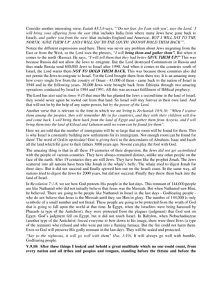 Consider another interesting verse. Isaiah 43:5,6 says, “`Do not fear, for I am with you’, says the Lord, `I 
will bring your offspring from the east (that includes India from where many Jews have gone back to 
Israel), and gather you from the west (that includes England and America). BUT I WILL SAY TO THE 
NORTH, `GIVE THEM UP’ AND I WILL SAY TO THE SOUTH `DO NOT HOLD THEM BACK’”. 
Notice the different expressions used here. There was never any problem about Jews migrating from the 
East or from the West, so the Lord uses the phrases, “I will bring them and gather them”. But when it 
comes to the north (Russia), He says, “I will tell them that they had better GIVE THEM UP!” This was 
because Russia did not allow the Jews to emigrate. But the Lord destroyed Communism in Russia and 
thus made Russia send 600,000 Jews to Israel after 1990. And when it comes to the countries south of 
Israel, the Lord warns them NOT TO HOLD THEM BACK. This was because those countries also did 
not permit the Jews to emigrate to Israel. Yet the Lord brought them from there too. It is an amazing story 
how every single Jew from the country of Oman - 43,000 of them - came back to the nation of Israel in 
1948 and in the following years. 30,000 Jews were brought back from Ethiopia through two amazing 
operations conducted by Israel in 1984 and 1991. All this was an exact fulfilment of Biblical prophecy. 
The Lord has also said in Amos 9:15 that once He has planted the Jews a second time in the land of Israel, 
they would never again be rooted out from that land. So Israel will stay forever in their own land. And 
that will not be by the help of any super-power, but by the power of the Lord. 
Another verse that is relevant to the time in which we are living is Zechariah 10:9,10: “When I scatter 
them among the peoples, they will remember Me in far countries, and they with their children will live 
and come back. I will bring them back from the land of Egypt and gather them from Assyria, and I will 
bring them into the land of Gilead and Lebanon until no room can be found for them”. 
Here we are told that the number of immigrants will be so large that no room will be found for them. This 
is why Israel is constantly building new settlements for its immigrants. Not enough room can be found for 
them! The word of God is up-to-date! God is giving back to the descendants of Abraham, Isaac and Jacob 
all the land which He gave to their fathers 3000 years ago. No-one can play the fool with God. 
The amazing thing is that in all these 19 centuries of their dispersion, the Jews did not get assimilated 
with the people of various countries. They have always remained distinct, unlike any other people on the 
face of the earth. After 19 centuries they are still Jews. They have been like the prophet Jonah. The Jews 
scattered into all nations have been like Jonah in the whale’s belly. The whale tried to digest Jonah for 
three days. But it did not succeed and finally spewed him out on the Israeli coast. In the same way, all 
nations tried to digest the Jews for 2000 years, but did not succeed. Finally they threw them back into the 
land of Israel. 
In Revelation 7:1-8, we see how God protects His people in the last days. This remnant of 144,000 people 
are like Nathaniel who did not initially believe that Jesus was the Messiah. But when Nathaniel saw Him, 
he believed. There are going to be people like Nathaniel in Israel in the last days - Godfearing people - 
who do not believe that Jesus is the Messiah until they see Him in glory. The number of 144,000 is only 
symbolic of a small number and not literal. These people are going to be protected from the wrath of God 
that is going to fall upon the world at that time. In Egypt, when the Israelites were being harassed by 
Pharaoh (a type of the Antichrist), they were protected from the plagues (judgment) that God sent on 
Egypt. God’s judgment fell on Egypt, but it did not touch Israel. In Babylon, when Nebuchadnezzar 
(another type of the Antichrist) forced everyone to bow down to his image, there were three Jews (a type 
of the remnant) who refused and who were put into a flaming furnace. But the fire could not harm them. 
Even so God will preserve His godly remnant in the last days. They will be sealed and protected. 
“Say to the righteous, it will go well with them” (Isa. 3:10). It will always go well with humble, 
Godfearing people. 
V.9,10: After these things I looked and behold a great multitude which no one could count, from 
every nation and all tribes and peoples and tongues, standing before the throne and before the 
 