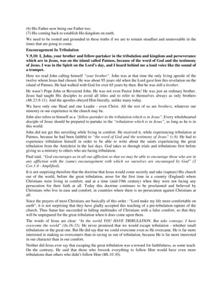 (6) His Father now being our Father too; 
(7) His coming back to establish His kingdom on earth. 
We need to be rooted and grounded in these truths if we are to remain steadfast and unmoveable in the 
times that are going to come. 
Encouragement In Tribulation 
V.9,10: I, John, your brother and fellow-partaker in the tribulation and kingdom and perseverance 
which are in Jesus, was on the island called Patmos, because of the word of God and the testimony 
of Jesus. I was in the Spirit on the Lord’s day, and I heard behind me a loud voice like the sound of 
a trumpet. 
Here we read John calling himself “your brother”. John was at that time the only living apostle of the 
twelve whom Jesus had chosen. He was about 95 years old when the Lord gave him this revelation on the 
island of Patmos. He had walked with God for over 65 years by then. But he was still a brother. 
He wasn’t Pope John or Reverend John. He was not even Pastor John! He was just an ordinary brother. 
Jesus had taught His disciples to avoid all titles and to refer to themselves always as only brothers 
(Mt.23:8-11). And the apostles obeyed Him literally, unlike many today. 
We have only one Head and one Leader - even Christ. All the rest of us are brothers, whatever our 
ministry or our experience in the church may be. 
John also refers to himself as a “fellow-partaker in the tribulation which is in Jesus”. Every wholehearted 
disciple of Jesus should be prepared to partake in the “tribulation which is in Jesus”, as long as he is in 
this world. 
John did not get this unveiling while living in comfort. He received it, while experiencing tribulation at 
Patmos, because he had been faithful to “the word of God and the testimony of Jesus” (v.9). He had to 
experience tribulation himself in order to be able to write about the saints experiencing the great 
tribulation from the Antichrist in the last days. God takes us through trials and tribulations first before 
giving us a ministry to others who are facing tribulation. 
Paul said, “God encourages us in all our affliction so that we may be able to encourage those who are in 
any affliction with the (same) encouragement with which we ourselves are encouraged by God” (2 
Cor.1:4 - Amplified). 
It is not surprising therefore that the doctrine that Jesus would come secretly and take (rapture) His church 
out of the world, before the great tribulation, arose for the first time in a country (England) where 
Christians were living in comfort, and at a time (mid-19th century) when they were not facing any 
persecution for their faith at all. Today this doctrine continues to be proclaimed and believed by 
Christians who live in ease and comfort, in countries where there is no persecution against Christians at 
all. 
Since the prayers of most Christians are basically of this order : “Lord make my life more comfortable on 
earth”, it is not surprising that they have gladly accepted this teaching of a pre-tribulation rapture of the 
church. Thus Satan has succeeded in lulling multitudes of Christians with a false comfort, so that they 
will be unprepared for the great tribulation when it does come upon them. 
The words of Jesus are clear: “In the world YOU HAVE TRIBULATION. But take courage; I have 
overcome the world” (Jn.16:33). He never promised that we would escape tribulation - whether small 
tribulations or the great one. But He did say that we could overcome even as He overcame. He is far more 
interested in making us overcomers than in saving us out of tribulation, because He is far more interested 
in our character than in our comfort. 
Neither did Jesus ever say that escaping the great tribulation was a reward for faithfulness, as some teach. 
On the contrary, He said that those who forsook everything to follow Him would have even more 
tribulations than others who didn’t follow Him (Mk.10:30). 
 