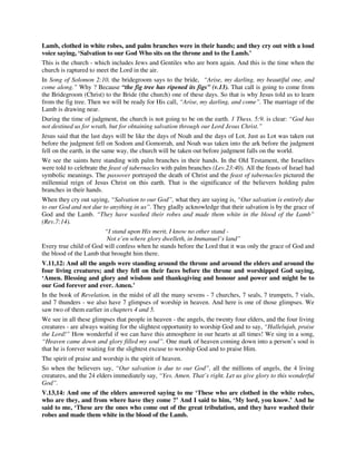 Lamb, clothed in white robes, and palm branches were in their hands; and they cry out with a loud 
voice saying, ‘Salvation to our God Who sits on the throne and to the Lamb.’ 
This is the church - which includes Jews and Gentiles who are born again. And this is the time when the 
church is raptured to meet the Lord in the air. 
In Song of Solomon 2:10, the bridegroom says to the bride, “Arise, my darling, my beautiful one, and 
come along.” Why ? Because “the fig tree has ripened its figs” (v.13). That call is going to come from 
the Bridegroom (Christ) to the Bride (the church) one of these days. So that is why Jesus told us to learn 
from the fig tree. Then we will be ready for His call, “Arise, my darling, and come”. The marriage of the 
Lamb is drawing near. 
During the time of judgment, the church is not going to be on the earth. 1 Thess. 5:9. is clear: “God has 
not destined us for wrath, but for obtaining salvation through our Lord Jesus Christ.” 
Jesus said that the last days will be like the days of Noah and the days of Lot. Just as Lot was taken out 
before the judgment fell on Sodom and Gomorrah, and Noah was taken into the ark before the judgment 
fell on the earth, in the same way, the church will be taken out before judgment falls on the world. 
We see the saints here standing with palm branches in their hands. In the Old Testament, the Israelites 
were told to celebrate the feast of tabernacles with palm branches (Lev.23:40). All the feasts of Israel had 
symbolic meanings. The passover portrayed the death of Christ and the feast of tabernacles pictured the 
millennial reign of Jesus Christ on this earth. That is the significance of the believers holding palm 
branches in their hands. 
When they cry out saying, “Salvation to our God”, what they are saying is, “Our salvation is entirely due 
to our God and not due to anything in us”. They gladly acknowledge that their salvation is by the grace of 
God and the Lamb. “They have washed their robes and made them white in the blood of the Lamb” 
(Rev.7:14). 
“I stand upon His merit, I know no other stand - 
Not e’en where glory dwelleth, in Immanuel’s land” 
Every true child of God will confess when he stands before the Lord that it was only the grace of God and 
the blood of the Lamb that brought him there. 
V.11,12: And all the angels were standing around the throne and around the elders and around the 
four living creatures; and they fell on their faces before the throne and worshipped God saying, 
‘Amen. Blessing and glory and wisdom and thanksgiving and honour and power and might be to 
our God forever and ever. Amen.’ 
In the book of Revelation, in the midst of all the many sevens - 7 churches, 7 seals, 7 trumpets, 7 vials, 
and 7 thunders - we also have 7 glimpses of worship in heaven. And here is one of those glimpses. We 
saw two of them earlier in chapters 4 and 5. 
We see in all these glimpses that people in heaven - the angels, the twenty four elders, and the four living 
creatures - are always waiting for the slightest opportunity to worship God and to say, “Hallelujah, praise 
the Lord!” How wonderful if we can have this atmosphere in our hearts at all times! We sing in a song, 
“Heaven came down and glory filled my soul”. One mark of heaven coming down into a person’s soul is 
that he is forever waiting for the slightest excuse to worship God and to praise Him. 
The spirit of praise and worship is the spirit of heaven. 
So when the believers say, “Our salvation is due to our God”, all the millions of angels, the 4 living 
creatures, and the 24 elders immediately say, “Yes. Amen. That’s right. Let us give glory to this wonderful 
God”. 
V.13,14: And one of the elders answered saying to me ‘These who are clothed in the white robes, 
who are they, and from where have they come ?’ And I said to him, ‘My lord, you know.’ And he 
said to me, ‘These are the ones who come out of the great tribulation, and they have washed their 
robes and made them white in the blood of the Lamb. 
 