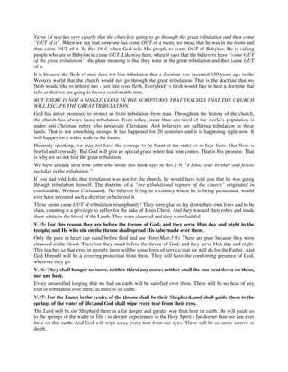 Verse 14 teaches very clearly that the church is going to go through the great tribulation and then come 
“OUT of it”. When we say that someone has come OUT of a room, we mean that he was in the room and 
then came OUT of it. In Rev.18:4, when God tells His people to come OUT of Babylon, He is calling 
people who are in Babylon to come OUT. Likewise here, when it says that the believers have “come OUT 
of the great tribulation”, the plain meaning is that they were in the great tribulation and then came OUT 
of it. 
It is because the flesh of man does not like tribulation that a doctrine was invented 150 years ago in the 
Western world that the church would not go through the great tribulation. That is the doctrine that my 
flesh would like to believe too - just like your flesh. Everybody’s flesh would like to hear a doctrine that 
tells us that we are going to have a comfortable time. 
BUT THERE IS NOT A SINGLE VERSE IN THE SCRIPTURES THAT TEACHES THAT THE CHURCH 
WILL ESCAPE THE GREAT TRIBULATION. 
God has never promised to protect us from tribulation from man. Throughout the history of the church, 
the church has always faced tribulation. Even today, more than one-third of the world’s population is 
under anti-Christian rulers who persecute Christians. And believers are suffering tribulation in these 
lands. That is not something strange. It has happened for 20 centuries and it is happening right now. It 
will happen on a wider scale in the future. 
Humanly speaking, we may not have the courage to be burnt at the stake or to face lions. Our flesh is 
fearful and cowardly. But God will give us special grace when that time comes. That is His promise. That 
is why we do not fear the great tribulation. 
We have already seen how John who wrote this book says in Rev.1:9, “I John, your brother and fellow 
partaker in the tribulation.” 
If you had told John that tribulation was not for the church, he would have told you that he was going 
through tribulation himself. The doctrine of a “pre-tribulational rapture of the church” originated in 
comfortable, Western Christianity. No believer living in a country where he is being persecuted, would 
ever have invented such a doctrine or believed it. 
These saints came OUT of tribulation triumphantly! They were glad to lay down their own lives and to be 
slain, counting it a privilege to suffer for the sake of Jesus Christ. And they washed their robes and made 
them white in the blood of the Lamb. They were cleansed and they were faithful. 
V.15: For this reason they are before the throne of God; and they serve Him day and night in the 
temple; and He who sits on the throne shall spread His tabernacle over them. 
Only the pure in heart can stand before God and see Him (Matt.5:8). These are pure because they were 
cleansed in the blood. Therefore they stand before the throne of God; and they serve Him day and night. 
This teaches us that even in eternity there will be some form of service that we will do for the Father. And 
God Himself will be a covering protection from them. They will have the comforting presence of God, 
wherever they go. 
V.16: They shall hunger no more, neither thirst any more; neither shall the sun beat down on them, 
nor any heat. 
Every unsatisfied longing that we had on earth will be satisfied over there. There will be no heat of any 
trial or tribulation over there, as there is on earth. 
V.17: For the Lamb in the centre of the throne shall be their Shepherd, and shall guide them to the 
springs of the water of life; and God shall wipe every tear from their eyes. 
The Lord will be our Shepherd there in a far deeper and greater way than here on earth. He will guide us 
to the springs of the water of life - to deeper experiences in the Holy Spirit - far deeper than we can ever 
have on this earth. And God will wipe away every tear from our eyes. There will be no more sorrow or 
death. 
 