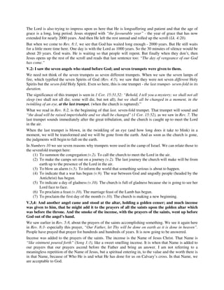 The Lord is also trying to impress upon us here that He is longsuffering and patient and that the age of 
grace is a long, long period. Jesus stopped with “the favourable year” - the year of grace that has now 
extended for nearly 2000 years. And then He left the rest unread and rolled up the scroll (Lk. 4:20). 
But when we come to Rev. 8:1, we see that God has waited long enough - 2000 years. But He still waits 
for a little more time here. One day is with the Lord as 1000 years. So the 30 minutes of silence would be 
about 20 years. God waits. He is waiting so that people will repent. But finally when they don’t, then 
Jesus opens up the rest of the scroll and reads that last sentence too: “The day of vengeance of our God 
has come.” 
V.2: I saw the seven angels who stand before God; and seven trumpets were given to them. 
We need not think of the seven trumpets as seven different trumpets. When we saw the seven lamps of 
fire, which typified the seven Spirits of God (Rev. 4:5), we saw that they were not seven different Holy 
Spirits but the seven-fold Holy Spirit. Even so here, this is one trumpet - the last trumpet- seven-fold in its 
duration. 
The significance of this trumpet is seen in 1 Cor. 15:51,52: “Behold, I tell you a mystery; we shall not all 
sleep (we shall not all die; some will die, but not all), but we shall all be changed in a moment, in the 
twinkling of an eye, at the last trumpet. (when the church is raptured).” 
What we read in Rev. 8:2, is the beginning of that last. seven-fold trumpet. That trumpet will sound and 
“the dead will be raised imperishable and we shall be changed” (1 Cor. 15:52), as we saw in Rev. 7. The 
last trumpet sounds immediately after the great tribulation, and the church is caught up to meet the Lord 
in the air. 
When the last trumpet is blown, in the twinkling of an eye (and how long does it take to blink) in a 
moment, we will be transformed and we will be gone from the earth. And as soon as the church is gone, 
the judgments will begin to fall on the earth. 
In Numbers 10 we see seven reasons why trumpets were used in the camp of Israel. We can relate those to 
the sevenfold trumpet here: 
(1) To summon the congregation (v.2). To call the church to meet the Lord in the air. 
(2) To make the camps set out on a journey (v.2). The last journey the church will make will be from 
earth up to the presence of the Lord in the air. 
(3) To blow an alarm (v.5). To inform the world that something serious is about to happen. 
(4) To indicate that a war has begun (v.9). The war between God and ungodly people (headed by the 
Antichrist) has begun. 
(5) To indicate a day of gladness (v.10). The church is full of gladness because she is going to see her 
Lord face to face. 
(6) To proclaim a feast (v.10). The marriage feast of the Lamb has begun. 
(7) To proclaim the first day of the month (v.10). The church is making a new beginning. 
V.3,4: And another angel came and stood at the altar, holding a golden censer; and much incense 
was given to him, that he might add it to the prayers of all the saints upon the golden altar which 
was before the throne. And the smoke of the incense, with the prayers of the saints, went up before 
God out of the angel’s hand. 
We saw earlier in Rev. 5:8, about the prayers of the saints accomplishing something. We see it again here 
in Rev. 8:3- especially this prayer, “Our Father, let Thy will be done on earth as it is done in heaven”. 
People have prayed that prayer for hundreds and hundreds of years. It is now going to be answered. 
Incense was added to the prayers of the saints. The incense is the Name of Jesus Christ. That Name is 
“like ointment poured forth” (Song 1:3), like a sweet smelling incense. It is when that Name is added to 
our prayers that our prayers ascend before the Father and bring an answer. I am not referring to a 
meaningless repetition of the Name of Jesus, but a spiritual entering in, to the value and the worth there is 
in that Name, because of Who He is and what He has done for us on Calvary’s cross. In that Name, we 
are acceptable to God. 
 