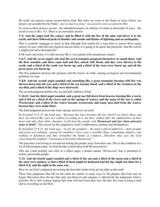 By itself, our prayers cannot ascend before God. But when we come in the Name of Jesus Christ, our 
prayers are accepted by the Father - just as much as Jesus’ own prayers were accepted by Him. 
As soon as these prayers ascend - the multiplied prayers of millions of saints in thousands of years - the 
result is seen in Rev. 8:5. There is an immediate answer. 
V.5: And the angel took the censer; and he filled it with the fire of the altar and threw it to the 
earth; and there followed peals of thunder and sounds and flashes of lightning and an earthquake. 
This is symbolic language to teach us that although God waited for a long time to answer those many 
prayers of ours, when He does begin to answer them, it is going to be quick and powerful! And He will do 
a mighty job and a thorough job! 
If He waits and waits, it is only because He is very patient with unrepentant sinners. 
V.6,7: And the seven angels who had the seven trumpets prepared themselves to sound them. And 
the first sounded, and there came hail and fire, mixed with blood, and they were thrown to the 
earth; and a third of the earth was burnt up, and a third of the trees were burnt up, and all the 
green grass was burnt up. 
The first judgment destroys the greenery and the forests on earth, causing ecological and environmental 
problems for man. 
V.8,9: And the second angel sounded and something like a great mountain burning with fire was 
thrown down into the sea; and a third of the sea became blood. and a third of the creatures in the 
sea died, and a third of the ships were destroyed. 
The second judgment pollutes the sea and kills millions of fish. 
V.10,11: And the third angel sounded, and a great star fell down from heaven, burning like a torch, 
and it fell on a third of the rivers and on the springs of waters; and the name of the star is called 
Wormwood; and a third of the waters became wormwood; and many men died from the waters, 
because they were made bitter. 
The third judgment poisons the water-springs and rivers on earth. 
In Jeremiah 9:13-15, the Lord says, “Because they have forsaken My law which I set before them, and 
have not obeyed My voice nor walked according to it, but have walked after the stubbornness of their 
heart and after their idols, therefore I will feed the people with Wormwood and give them poisoned 
water to drink”. The reason for this judgment is man’s stubbornness, idolatry and disobedience. 
In Jeremiah 23:9-15, the Lord says, “As for the prophets….the land is full of adulterers....both prophet 
and priest are polluted....among the prophets I have seen a horrible thing...committing adultery, and 
walking in falsehood and they strengthen the hands of evildoers....Therefore thus says the Lord 
concerning the prophets, `I am going to feed them Wormwood.’” 
The preachers were living in sin and not turning the people away from their sins. This is the condition of a 
lot of Christendom today. So God decides to feed them with Wormwood too. 
This star could possibly also refer to a fallen angel, a demon named ‘Wormwood’ that is permitted to 
torture and trouble people. 
V.12: And the fourth angel sounded and a third of the sun and a third of the moon and a third of 
the stars were smitten, so that a third of them might be darkened and the day might not shine for a 
third of it, and the night in the same way. 
Here we see God’s judgment preventing the heavenly bodies from giving light on the earth. 
These four judgments that fall on the earth are similar in many ways to the plagues that God sent on 
Egypt. But notice here the fact that only one-third of each category is affected by the judgments. God is 
gracious. He is still waiting, hoping that some will turn from their sins. He does not want to bring a total 
end to everything in one blow. 
 