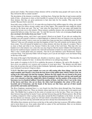 poison men’s bodies. The torment of these demons will be so bad that many people will want to die, but 
they will not be able to commit suicide!! 
The description of the demons is terrifying - terrifying faces, flying hair like that of mad women and the 
teeth of lions - all pictures to show us how horrible it is going to be for those who will be tormented by 
these demons. But they are given permission to hurt men only for five months. Why only for five 
months? Because God is merciful. 
Jesus told a story in Matt.18:23-35. of a man who was forgiven forty million rupees by a king, who would 
not then forgive his fellow servant a paltry sum of forty rupees. This unmerciful man caught his fellow 
servant by the throat and said, “Pay up.” And when the king heard it he was angry and handed the 
unmerciful servant over to the torturers. Those torturers symbolise demons who are permitted to torment 
unmerciful believers today. For Jesus said, “So shall My heavenly Father also do to you, if each of you 
does not forgive his brother from your heart.” (v.35) 
This is something serious, and I don’t want anyone’s blood on my hands. If you who are reading this, 
(whether you call yourself a believer or Spirit-baptized or whatever) have not forgiven even one person 
anywhere in the world, I want to warn you (no matter how long you may have considered yourself to be a 
“believer”) that you will certainly not enter the kingdom of God. You will certainly not be taken up when 
Jesus comes. You will instead be handed over to these demons who have the sting of a scorpion. That is 
as clear as black and white to me, because I believe the words of the Lord Jesus. That man who was 
handed over to the torturers was a man who was once forgiven. But his master withdrew that forgiveness, 
because he would not forgive someone else. God will not hesitate to hand over such a man to the demons. 
That is why I would plead with you earnestly, “Get rid of your bitterness (your Wormwood). Forgive 
everyone freely. Your heavenly Father will not forgive you if you do not forgive even one human being 
on the face of the earth.” 
The name of the angel of the bottomless pit, Abaddon or Apollyon, means “Destroyer”. That describes in 
one word Satan’s purpose for man - to destroy him with lust or an unforgiving attitude. 
Jesus spoke of scorpions in Lk.10:19 to symbolise the powers of darkness. He said to His disciples, “I 
have given you authority over serpents and scorpions to tread upon them.” The demons can only harm 
those who do not have the seal of God on their foreheads. Spiritually speaking, you can’t have that seal on 
your forehead if you haven’t forgiven others. 
V.12-17: The first woe is past; behold, two woes are still coming after these things. And the sixth 
angel sounded, and I heard a voice from the four horns of the golden altar which is before God, one 
saying to the sixth angel who had the trumpet, ‘Release the four angels who are bound at the great 
river Euphrates.’ And the four angels, who had been prepared for the hour and day and month and 
year, were released, so that they might kill a third of mankind. And the number of the armies of the 
horsemen was two hundred million; I heard the number of them. And this is how I saw in the vision 
of the horses and those who sat on them; the riders had breastplates the colour of fire and of 
hyacinth and of brimstone; and the heads of the horses are like lions; and out of their mouth 
proceed fire and smoke and brimstone. 
The River Euphrates mentioned here is a very broad river that flows down through Iraq. Four demons 
have been bound at that river. These are demons whose main aim is to stir men to go to war against each 
other. The Middle East is going to be the centre of constant war in the last days. There was a long war 
there between Iraq and Iran for nearly 9 years and later between Iraq and the Western powers. But all that 
is nothing compared to what is going to take place around the River Euphrates in the future. As soon as 
the four demons are released, a great war will start which is described more fully in Chapter 16. We read 
here that the exact hour and day and month and year have already been determined by God. 
200 million fierce demons are let loose on the face of the earth at that time to possess 200 million soldiers 
and to incite them to war. Jesus spoke about hell as a place of fire and brimstone. Here we see demons 
bringing that atmosphere to people on earth. 
 