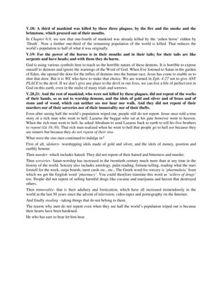 V.18: A third of mankind was killed by these three plagues, by the fire and the smoke and the 
brimstone, which proceed out of their mouths. 
In Chapter 6:8, we saw that one-fourth of mankind was already killed by the ‘ashen horse’ ridden by 
‘Death’. Now a further one-third of the remaining population of the world is killed. That reduces the 
world’s population to half of what it was originally. 
V.19: For the power of the horses is in their mouths and in their tails; for their tails are like 
serpents and have heads; and with them they do harm. 
God is using various symbols here to teach us the horrible nature of these demons. It is horrible to expose 
oneself to demons and ignore the warnings of the Word of God. When Eve listened to Satan in the garden 
of Eden, she opened the door for the influx of demons into the human race. Jesus has come to enable us to 
shut that door. But it is WE who have to make that choice. We are warned in Eph. 4:27 not to give ANY 
PLACE to the devil. If we don’t give any place to the devil in our lives, we can live a life of perfect rest in 
God on this earth, even in the midst of many trials and sorrows. 
V.20,21: And the rest of mankind, who were not killed by these plagues, did not repent of the works 
of their hands, so as not to worship demons, and the idols of gold and silver and of brass and of 
stone and of wood, which can neither see nor hear nor walk. And they did not repent of their 
murders nor of their sorceries nor of their immorality nor of their thefts. 
Even after seeing half the world’s population wiped out, people still do not repent. Jesus once told a true 
story of a rich man who went to hell. Lazarus the beggar who sat at his gate however went to heaven. 
When the rich man went to hell, he asked Abraham to send Lazarus back to earth to tell his five brothers 
to repent (Lk 16:30). That rich man realized when he went to hell that people go to hell not because they 
are sinners but because they do not repent of their sins. 
What were the sins men continued to indulge in? 
First of all, idolatry- worshipping idols made of gold and silver, and the idols of money, position and 
earthly honour. 
Then murder- which includes hatred. They did not repent of their hatred and bitterness and murder. 
Then sorceries- Satan-worship has increased in the twentieth century much more than at any time in the 
history of the world. Sorcery also includes astrology, palm reading, fortune-telling, reading what the stars 
foretell for the week, ouija boards, tarot cards etc., etc., The Greek word for sorcery is ‘pharmakeia’ from 
which we get the English word ‘pharmacy’. You could therefore translate this word as ‘sellers of drugs’ 
too. People did not repent of selling harmful drugs like cocaine and marijuana and heroin that destroyed 
others. 
Then immorality- that is their adultery and fornication, which have all increased tremendously in the 
world in the last 50 years since the advent of television, video-tapes and pornography on the Internet. 
And finally stealing - taking things that do not belong to them. 
The reason why men do not repent even when they see half the world’s population wiped out is because 
their hearts have been hardened. 
He who has ears to hear let him hear. 
 