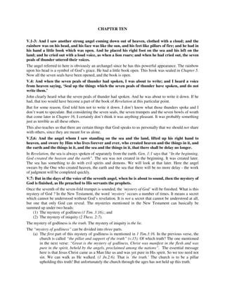CHAPTER TEN 
V.1-3: And I saw another strong angel coming down out of heaven, clothed with a cloud; and the 
rainbow was on his head, and his face was like the sun, and his feet like pillars of fire; and he had in 
his hand a little book which was open. And he placed his right foot on the sea and his left on the 
land; and he cried out with a loud voice, as when a lion roars; and when he had cried out, the seven 
peals of thunder uttered their voices. 
The angel referred to here is obviously an archangel since he has this powerful appearance. The rainbow 
upon his head is a symbol of God’s grace. He had a little book open. This book was sealed in Chapter 5. 
Now all the seven seals have been opened, and the book is open. 
V.4: And when the seven peals of thunder had spoken, I was about to write; and I heard a voice 
from heaven saying, ‘Seal up the things which the seven peals of thunder have spoken, and do not 
write them.’ 
John clearly heard what the seven peals of thunder had spoken. And he was about to write it down. If he 
had, that too would have become a part of the book of Revelation at this particular point. 
But for some reason, God told him not to write it down. I don’t know what those thunders spoke and I 
don’t want to speculate. But considering the seven seals, the seven trumpets and the seven bowls of wrath 
that come later in Chapter 16, I certainly don’t think it was anything pleasant. It was probably something 
just as terrible as all these others. 
This also teaches us that there are certain things that God speaks to us personally that we should not share 
with others, since they are meant for us alone. 
V.5,6: And the angel whom I saw standing on the sea and the land, lifted up his right hand to 
heaven, and swore by Him who lives forever and ever, who created heaven and the things in it, and 
the earth and the things in it, and the sea and the things in it, that there shall be delay no longer. 
In Revelation, the sea is always spoken of separately from the earth. Gen. 1:1 says that “In the beginning, 
God created the heaven and the earth”. The sea was not created in the beginning. It was created later. 
The sea has something to do with evil spirits and demons. We will look at that later. Here the angel 
swears by the One who created heaven, the earth and the sea that there will be no more delay - the work 
of judgment will be completed quickly. 
V.7: But in the days of the voice of the seventh angel, when he is about to sound, then the mystery of 
God is finished, as He preached to His servants the prophets. 
Once the seventh of the seven-fold trumpet is sounded, the ‘mystery of God’ will be finished. What is this 
mystery of God ? In the New Testament, the word ‘mystery’ occurs a number of times. It means a secret 
which cannot be understood without God’s revelation. It is not a secret that cannot be understood at all, 
but one that only God can reveal. The mysteries mentioned in the New Testament can basically be 
summed up under two heads: 
(1) The mystery of godliness (1 Tim. 3:16).; and 
(2) The mystery of iniquity (2 Thess. 2:7). 
The mystery of godliness is the truth. The mystery of iniquity is the lie. 
The “mystery of godliness” can be divided into three parts. 
(a) The first part of this mystery of godliness is mentioned in 1 Tim.3:16. In the previous verse, the 
church is called “the pillar and support of the truth” (v.15). Of which truth? The one mentioned 
in the next verse: “Great is the mystery of godliness, Christ was manifest in the flesh and was 
pure in the spirit, beheld by the angels, proclaimed among the nations”. The essential message 
here is that Jesus Christ came as a Man like us and was yet pure in His spirit. So we too need not 
sin. We can walk as He walked. (1 Jn.2:6). That is `the truth.’ The church is to be a pillar 
upholding this truth! But unfortunately the church through the ages has not held up this truth. 
 