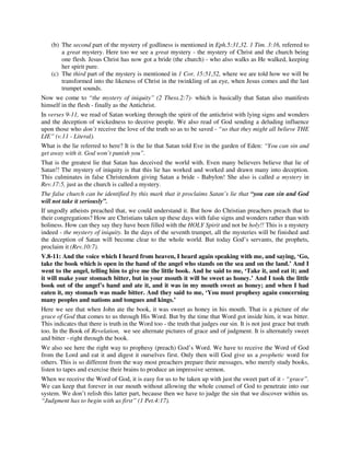 (b) The second part of the mystery of godliness is mentioned in Eph.5:31,32. 1 Tim. 3:16, referred to 
a great mystery. Here too we see a great mystery - the mystery of Christ and the church being 
one flesh. Jesus Christ has now got a bride (the church) - who also walks as He walked, keeping 
her spirit pure. 
(c) The third part of the mystery is mentioned in 1 Cor. 15:51,52, where we are told how we will be 
transformed into the likeness of Christ in the twinkling of an eye, when Jesus comes and the last 
trumpet sounds. 
Now we come to “the mystery of iniquity” (2 Thess.2:7)- which is basically that Satan also manifests 
himself in the flesh - finally as the Antichrist. 
In verses 9-11, we read of Satan working through the spirit of the antichrist with lying signs and wonders 
and the deception of wickedness to deceive people. We also read of God sending a deluding influence 
upon those who don’t receive the love of the truth so as to be saved - “so that they might all believe THE 
LIE” (v.11 - Literal). 
What is the lie referred to here? It is the lie that Satan told Eve in the garden of Eden: “You can sin and 
get away with it. God won’t punish you”. 
That is the greatest lie that Satan has deceived the world with. Even many believers believe that lie of 
Satan!! The mystery of iniquity is that this lie has worked and worked and drawn many into deception. 
This culminates in false Christendom giving Satan a bride - Babylon! She also is called a mystery in 
Rev.17:5, just as the church is called a mystery. 
The false church can be identified by this mark that it proclaims Satan’s lie that “you can sin and God 
will not take it seriously”. 
If ungodly atheists preached that, we could understand it. But how do Christian preachers preach that to 
their congregations? How are Christians taken up these days with false signs and wonders rather than with 
holiness. How can they say they have been filled with the HOLY Spirit and not be holy!! This is a mystery 
indeed - the mystery of iniquity. In the days of the seventh trumpet, all the mysteries will be finished and 
the deception of Satan will become clear to the whole world. But today God’s servants, the prophets, 
proclaim it (Rev.10:7). 
V.8-11: And the voice which I heard from heaven, I heard again speaking with me, and saying, ‘Go, 
take the book which is open in the hand of the angel who stands on the sea and on the land.’ And I 
went to the angel, telling him to give me the little book. And he said to me, ‘Take it, and eat it; and 
it will make your stomach bitter, but in your mouth it will be sweet as honey.’ And I took the little 
book out of the angel’s hand and ate it, and it was in my mouth sweet as honey; and when I had 
eaten it, my stomach was made bitter. And they said to me, ‘You must prophesy again concerning 
many peoples and nations and tongues and kings.’ 
Here we see that when John ate the book, it was sweet as honey in his mouth. That is a picture of the 
grace of God that comes to us through His Word. But by the time that Word got inside him, it was bitter. 
This indicates that there is truth in the Word too - the truth that judges our sin. It is not just grace but truth 
too. In the Book of Revelation, we see alternate pictures of grace and of judgment. It is alternately sweet 
and bitter - right through the book. 
We also see here the right way to prophesy (preach) God’s Word. We have to receive the Word of God 
from the Lord and eat it and digest it ourselves first. Only then will God give us a prophetic word for 
others. This is so different from the way most preachers prepare their messages, who merely study books, 
listen to tapes and exercise their brains to produce an impressive sermon. 
When we receive the Word of God, it is easy for us to be taken up with just the sweet part of it - “grace”. 
We can keep that forever in our mouth without allowing the whole counsel of God to penetrate into our 
system. We don’t relish this latter part, because then we have to judge the sin that we discover within us. 
“Judgment has to begin with us first” (1 Pet.4:17). 
 
