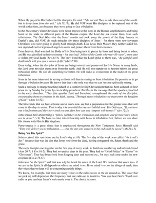 When He prayed to His Father for His disciples, He said, “I do not ask Thee to take them out of the world, 
but to keep them from the evil.” (Jn.17:15). He did NOT want His disciples to be raptured out of the 
world at that time, just because they were going to face tribulation. 
In the 3rd-century when Christians were being thrown to the lions in the Roman amphitheatres and being 
burnt at the stake in different parts of the Roman empire, the Lord did not rescue them from such 
tribulations. The God Who shut the lions’ mouths and took away the power of the fiery furnace in 
Daniel’s day, did NOT. do such miracles for these disciples of Jesus - for these were new-covenant 
Christians who were going to glorify God through death. Like Jesus their Master, they neither asked for, 
nor expected twelve legions of angels to come and protect them from their enemies. 
From heaven, God watched the Bride of His Son being torn to pieces by lions and being burnt to ashes; 
and He was glorified in their testimony - for they had “followed the Lamb, wherever He went”, even unto 
a violent physical death (Rev.14:4). The only word that the Lord spoke to them was, “Be faithful until 
death and I will give you a crown of life” (Rev.2:10). 
Even today, when the disciples of Jesus are being tortured and persecuted for His Name in many lands, 
the Lord does not take them away from the earth. And He will not rapture us to heaven before the great 
tribulation either. He will do something far better. He will make us overcomers in the midst of the great 
tribulation. 
Jesus is far more interested in saving us from evil than in saving us from tribulation. He permits us to go 
through tribulation because He knows that that is the only way that we can become spiritually strong. 
Such a message is strange teaching indeed to a comfort-loving Christendom that has been coddled in their 
pews every Sunday for years by ear-tickling preachers. But this is the message that the apostles preached 
to the early churches. “They (the apostles Paul and Barnabas) strengthened the souls of the disciples, 
encouraging them to continue in the faith, saying, `Through many tribulations we must enter the kingdom 
of God’” (Acts 14:22). 
The little trials that we face at home and at work now, are but a preparation for the greater ones that will 
come in the days to come. That is why it is essential that we are faithful now. For God says, “If you have 
run with footmen and they have tired you out, then how can you compete with horses?” (Jer.12:5). 
John speaks here about being a “fellow-partaker in the tribulation and kingdom and perseverance which 
are in Jesus” (v.9). We have to enter into fellowship with Jesus in tribulation first, before we can share 
His throne with Him in His kingdom. 
Perseverance is a great virtue that is emphasised throughout the New Testament. Jesus Himself said 
“They will deliver you to tribulation……. but the one who endures to the end shall be saved” (Mt.24:13). 
Being “In The Spirit” 
John received this revelation on the Lord’s day (v.10). The first day of the week was called “the Lord’s 
day” because that was the day that Jesus rose from the dead, having conquered sin, Satan, death and the 
grave. 
The early disciples met together on the first day of every week, to build one another up and to break bread 
(Acts 20:7; 1 Cor.16:2). They had no special days in the year. They had no “Good Friday” or “Easter” or 
“Christmas”. They had been freed from keeping days and seasons etc., for they had come under the new 
covenant (Col.2:16,17). 
John was “in the Spirit” and that was why he heard the voice of the Lord. We can hear that voice too - if 
we are in the Spirit. It all depends on where our mind is set. If our mind is set on the things of earth, then 
the voices that we hear will be concerning earthly things. 
We know, for example, that there are many voices in the radio-waves in the air around us. The voice that 
we pick up will depend on the frequency that our radio-set is tuned to. You can hear God’s Word over 
radio or you can hear Satan’s rock-music over it. The choice is yours. 
 