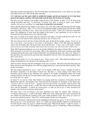 holy place and the most holy place. The most holy place was blocked off by a veil, which was rent when 
Jesus died on the cross. This was the inner sanctuary. 
V.2: And leave out the court which is outside the temple, and do not measure it, for it has been 
given to the nations; and they will tread under foot the holy city for forty two months. 
The holy city will continue to be trodden under the feet of the Gentiles. In Matt. 23:37,38, Jesus went 
outside Jerusalem and said, “O Jerusalem, Jerusalem, how often I wanted to gather your children 
together, but you were unwilling. Now your house is being left to you desolate”. 
Notice that He referred to the temple as their house. Just a few days earlier, He had gone into the temple 
and called it “My house” (Matt. 21:13). The Lord wanted that temple to be His house, but the Jews would 
not receive Him. And then it says, “Jesus came out from the temple.” (Matt. 24:1). He never went there 
again. The withdrawal of Jesus from the temple at this point is very significant. As far as God was 
concerned, He had nothing more to do with that temple. 
But a day is coming in the future when the Antichrist will make a covenant with the Jews and “he will 
take his seat in the temple of God, displaying himself as God”(2 Thess.2:4). 
The Jews did not receive the Son of God when He came. So He left the temple, saying, “From now on 
this is your house. I am leaving it. Your house is left desolate” (Matt. 23:38). But when the Antichrist 
comes into the temple, they will receive him. Jesus told the Jews, “I have come in My Father’s Name, 
and you do not receive Me; if another shall come in his own name, you will receive him” (John 5:43). 
Many Old Testament prophecies are yet to be literally fulfilled in the nation of Israel. But we can apply 
them spiritually to our own lives even today. What is the significance of the inner sanctuary alone being 
measured and not the outer court? It shows that God is not counting all those who claim to be “believers”, 
but only those who come into the most holy place through the rent veil. This is the spiritual application of 
these verses for us. 
The word used in Rev.11:2. is very strong. It says, “Throw out the court”. The church in Laodicea was in 
danger of being thrown out, because it was lukewarm (Rev.3:17). 
John was told to measure only the worshippers in the inner sanctuary. The ones in the most holy place are 
those who have gone through the veil, who have judged themselves, and come into God’s presence. They 
are the overcomers. 
The time period mentioned in verses 2 and 3 of 42 months (1260 days) occurs a number of times in 
Revelation. Jerusalem is in the hands of Israel now. But there is a time coming in the future when 
Jerusalem will be ruled by the Antichrist for a period of 42 months, immediately before the second 
coming of Christ. For the last 3½ years before Christ returns in glory, there will be this “treading under 
foot of the holy city” again. 
In Daniel 9, we read of a time when Daniel was praying about the restoration of Jerusalem after the 
Babylonian captivity. The prophecy here looks beyond the restoration of Jerusalem, to the future also. 
“Seventy weeks (or “units of seven” - margin) have been decreed for your people” (Dan.9:24-27). The 
word here means `seventy sevens’, or 490. This refers to 490 years that had been decreed by God for the 
Jews, and for Jerusalem, “to finish the transgression, to make an end of sin, to make atonement for 
iniquity, and to bring in everlasting righteousness”. 
We know that it was at Calvary’s cross that atonement was made for iniquity. But “bringing in 
everlasting righteousness” is still in the future. 2000 years of the church age have come in between the 
two. Daniel was told that the counting of the years would commence from “the issuing of a decree to 
restore and rebuild Jerusalem” (Dan.9:25)- not the temple, but the city of Jerusalem. 
We read in Nehemiah 2 that the order for the rebuilding of Jerusalem was given “in the twentieth year of 
King Artaxerxes, in the month Nisan” (Neh. 2:1)- which was around 446 B.C. Daniel was told that from 
the date that the order was given to rebuild Jerusalem upto “Messiah the Prince” would be exactly `7 
sevens and 62 sevens’(v. 25)- 483 prophetic years of 360 days each, or 173,880 days. When converted to 
 