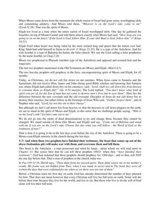 When Moses came down from the mountain the whole nation of Israel had gone astray worshipping idols 
and committing adultery. And Moses told them, “Whoever is on the Lord’s side, come to me” 
(Exod.32:26). That was the spirit of Moses. 
Elijah too lived at a time when the entire nation of Israel worshipped idols. One day he gathered the 
Israelites on top of Mount Carmel and told them almost exactly what Moses had said, “How long are you 
going to sit on the fence? If the Lord is God, follow Him. If your idol Baal is God, follow him” (1 Kings 
18:21). 
Elijah lived when Israel was being ruled by the most wicked king and queen that the nation ever had. 
King Ahab had sold himself to Satan to do evil. (1 Kings 21:25), He is a type of the Antichrist. And his 
wife Jezebel is a type of Babylon the harlot, the false church. We saw the Lord calling a false prophetess 
by the name Jezebel, in Chap.2:20. 
Moses too prophesied to Pharaoh (another type of the Antichrist) and opposed and resisted him and his 
magicians. 
The last two prophets mentioned in the Old Testament are Moses and Elijah. (Mal.4:4,5). 
The two last-day prophets will prophesy in the fiery, uncompromising spirit of Moses and Elijah, for 42 
months. 
Today, as Christians, we do not call fire down on our enemies. When Jesus came to Samaria and the 
Samaritans did not receive Him, James and John (being good Bible scholars and knowing that Samaria 
was where Elijah had called down fire on his enemies), said, “Lord, shall we call down fire from heaven 
to consume them as Elijah did?” (Lk. 9:54 margin). The Lord replied, “You don’t know what kind of 
spirit you are of, for the Son of man has not come to destroy men’s lives but to save them”. Here lies the 
difference between the new covenant and the old covenant. Disciples of Jesus do not call down fire to 
destroy their enemies, but rather follow in the footsteps of Jesus Who said, “Father, forgive them”, and of 
Stephen who said, “Lord, lay not this sin to their charge”. 
But although we don’t call down fire from heaven, or shut the heavens or call down plagues on the earth, 
we are to stand in the spirit of Moses and Elijah, in this sense that we challenge people saying, “Who is 
on the Lord’s side? Let him come out to me.” 
We do not go into the midst of dead denominations to try and change them, because they cannot be 
changed. We stand outside of them (like Moses and Elijah) and say, “Come out of Babylon and stand 
with me if you are on the Lord’s side. Choose this day what you will follow - the Word of God or the 
traditions of men?” 
That is how it is going to be in the last days even before the rise of the Antichrist. There is going to be a 
Moses-cum-Elijah ministry in the church during the last days. 
V.7: And when these two prophets have finished their testimony, the beast that comes up out of the 
abyss (bottomless pit) will make war with them, and overcome them and kill them. 
This beast is the Antichrist - a man possessed and ruled by Satan - about whom we will read more in 
Chapter 13. But notice here that he can kill these prophets ONLY. when they “have finished their 
testimony”. God had ordained that these prophets should prophesy for 1260 days - and so they will NOT 
die one day before that. That is true of prophets in the church today too. 
In Psa.139:13-16, David says, “Thou didst form my inward parts. Thou didst weave me in my mother’s 
womb...My frame was not hidden from Thee, when I was made in secret and in Thy book they were all 
written the days that were ordained for me when as yet there was not one of them” 
Before a Christian starts his first day on earth, God has already determined the number of days planned 
for him. That does not mean however that every Christian will live his full term on earth. Some will die 
before their time because they live for the world, and live in sin. But those who live to do the will of God 
alone will live their full term. 
 