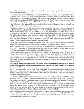 picture of Jacob’s family members. So the woman in Rev.12 is actually a symbol of the nation of Israel 
that came from that family. 
The woman was in labour. In Micah 5:2-4,, we read, “Bethlehem….. from you One will go forth for Me to 
be ruler in Israel....He will give them up until the time when she who is in labour has borne a child. Then 
the remainder of His brethren (the Gentiles who would be converted) will return to the sons of Israel. 
And He will arise and shepherd His flock in the strength of the Lord”. There we see the woman Israel 
being in labour and bringing forth Jesus Christ. (See also Romans 9:4,5). 
V.3: And another sign appeared in heaven; and behold, a great red dragon having seven heads and 
ten horns, and on his heads were seven diadems. 
This dragon is Satan (v.9). We will study the seven heads and ten horns in detail when we study Chapter 
13. But let me just say here that they symbolise a world government and this signifies Satan’s control of 
the governments of the world. We read in Dan. 10. of an evil spirit who was in control of the nation of 
Persia. And we read in Eph. 6:12. that we wrestle with the world’s rulers who sit in the heavenly places. 
The real world-rulers are not in the capital cities of the world. Those leaders are only the puppets who are 
pulled by the strings operated by spirit-forces in the heavenlies. This is why the church is told to pray for 
those who are in authority, so that the activities of those evil spirits are bound. Thus the church has 
authority to influence the government leaders of every country. 
The dragon is red - the colour of blood and murder. Jesus said in Jn.8:44. that the devil was a murderer. 
He also said that Satan comes to steal, to kill and to destroy. That is why he is a red dragon. 
When God created him, he was not like this. He was the most beautiful of all of God’s creation. We read 
in Ezek.28:13 that he was an anointed cherub who once ruled over the garden of God. But when pride and 
a rebellious attitude came into his heart, he became a horrible dragon. 
Even one who is as pure as an angel can become like a dragon if he allows pride to enter his heart. Or let 
a little of the spirit of rebellion against authority come into your heart - whether that authority be your 
parents or your boss in the office or your elder in the church - and you will soon become like a dragon. 
Satan is forever seeking to make people just like himself, just as the Holy Spirit seeks to make people like 
Jesus! Satan succeeds in making people like himself whenever he is able to infect them with his spirit of 
pride or rebellion. 
V.4: And his tail swept away a third of the stars of heaven, and threw them to the earth. And the 
dragon stood before the woman who was about to give birth, so that when she gave birth he might 
devour her child. 
Since the angels are called stars in Job 38:7 and in Rev.9:1,2, this probably indicates that one third of the 
angelic host joined Satan in his rebellion. In Isa. 9:15 a deceiving prophet is called “a tail”. So the 
dragon’s tail possibly speaks of the deception of Lucifer with which he led astray millions of God’s 
angels who then became demons. 
The dragon stood before the woman who was about to give birth so that when she gave birth he might 
devour her child. This has had a partial fulfilment throughout the history of Israel. In Exod. 1:16, we read 
that Pharaoh gave an order to the Israeli midwives that all newborn males should be killed as soon as they 
are born. Satan has always been against the Jewish people, because the Messiah was to come through 
them. In Esther, we read of another Satan-inspired man Haman, who tried to destroy the entire Jewish 
people. But Haman did not succeed. So we see many partial fulfilments of this picture of the dragon 
waiting to devour the man-child. But Satan has never succeeded in destroying the Jewish people - 
whether through Pharaoh, or Haman, or Hitler, or through any other world-leader. 
Satan knew that the Messiah would be born, because of what God had said in Eden that “the seed of the 
woman, will bruise the head of the serpent”. So he waited to destroy the man-child. When Jesus was 
born, Satan instigated Herod to send his soldiers to Bethlehem to kill all the male Jewish children under 
the age of two. But the baby Jesus escaped. 
 