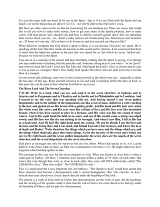It is just the same with our mind. If we are in the Spirit - that is if we are filled with the Spirit and our 
mind is set on the things that are above (Col.3:2) - we will be able to hear the Lord’s voice. 
But there are other voices in the air that are clamouring for our attention too. There are voices that would 
like to tell you how to make more money, how to get your share of the family property, how to settle 
scores with that person who cheated you and how to defend yourself against those who are spreading 
false stories about you etc., etc., Satan’s radio stations are broadcasting lies, bitternesses and anxieties 
etc., 24 hours of every day. All you have to do is tune in, and you can pick up what you like!! 
When believers complain that God doesn’t speak to them, it is not because God does not speak. He is 
speaking all the time. But their minds are tuned in to this world and its interests. I am convinced that there 
is much that the Spirit has spoken in the past that was meant for us, but which we never “picked up”, 
because we were not in the Spirit. 
You can sit in a meeting of the church and hear absolutely nothing that the Spirit is saying, even though 
you may understand everything that the preacher said. Someone sitting next to you who is “in the Spirit” 
may however hear the Lord’s voice just like John did. John heard the Lord’s voice so clearly that he says 
it was as loud as a trumpet! That’s how loudly God speaks! But those who are deaf wont hear even the 
blast of a trumpet. 
Let me exhort and challenge every one of you to keep yourself in the Spirit every day - especially in these 
the last days of this age. Keep yourself sensitive to sin and walk in humility before the face of God, so 
that your ears can be open to hear what the Lord has to say to you. 
The Risen Lord And The Seven Churches 
V.11-20: Write in a book what you see, and send it to the seven churches: to Ephesus and to 
Smyrna and to Pergamum and to Thyatira and to Sardis and to Philadelphia and to Laodicea. And 
I turned to see the voice that was speaking with me. And having turned I saw seven golden 
lampstands; and in the middle of the lampstands one like a son of man, clothed in a robe reaching 
to the feet, and girded across His breast with a golden girdle. And His head and His hair were white 
like white wool, like snow; and His eyes were like a flame of fire; and His feet were like burnished 
bronze, when it has been caused to glow in a furnace, and His voice was like the sound of many 
waters. And in His right hand He held seven stars; and out of His mouth came a sharp two-edged 
sword; and His face was like the sun shining in its strength. And when I saw Him, I fell at His feet 
as a dead man. And He laid His right hand upon me, saying, ‘Do not be afraid; I am the first and 
the last, and the living One; and I was dead, and behold I am alive forevermore, and I have the keys 
of death and Hades.’ Write therefore the things which you have seen, and the things which are, and 
the things which shall take place after these things. As for the mystery of the seven stars which you 
saw in My right hand, and the seven golden lampstands: the seven stars are the angels of the seven 
churches, and the seven lampstands are the seven churches. 
God gives us messages not only for ourselves but also for others. When God speaks to us, it is a good 
habit to write down what we hear, as John was commanded to do here (v.11). He might otherwise have 
forgotten what God had spoken to him. 
The message in this case was for the seven churches in Asia. What was known as Asia then is today a 
small part of Turkey. All these 7 churches were located within a radius of 75 miles of each other. But 
notice that even though they were so close to each other, they were still NOT collectively called “The 
CHURCH in Asia”. They were called “The CHURCHES in Asia”. 
This is a small point but a very important one, nevertheless. “The church in Asia” would have meant that 
these churches had become a denomination with a central headquarters. But “the churches in Asia” 
indicate that each church was a local church directly under the headship of the Lord. 
The church is a work of God, built by Christ. But denominations are the work of men. All the teachings 
and the writings of the apostles make it clear that the will of God is for each church to be directly under 
the headship of Christ, and not part of a denomination. 
 