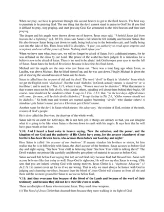 When we pray, we have to penetrate through this second heaven to get to the third heaven. The best way 
to penetrate is by praising God. The one thing that the devil cannot stand is praise to God! So, if you find 
it difficult to pray, stop praying, and start praising God. Get connected to the third heaven and then start 
praying. 
The dragon and his angels were thrown down out of heaven. Jesus once said, “I beheld Satan fall from 
heaven like a lightning” (Lk. 10:18). Jesus saw Satan’s fall when he fell initially and became Satan. But 
He also foresaw Satan being cast down to earth, being locked up in the bottomless pit, and finally being 
cast into the lake of fire. Then Jesus told His disciples, “I give you authority to tread upon serpents and 
scorpions, and over all the power of Satan. Nothing shall injure you”. 
When we have seen what Jesus saw, we will no longer be afraid of Satan. He is a defeated enemy, for he 
was defeated on the cross by our Lord. The prince of the world has been judged. It is ridiculous for a 
believer now to be afraid of Satan. There is no need to be afraid. Ask God to open your eyes to see the fall 
of Satan. Satan hates the book of Revelation because it describes his final doom. 
Michael and his angels are the ones who cast Satan out. There was a time long ago when Satan, as 
Lucifer, was above Michael. But he lifted himself up, and he was cast down. Finally Michael is given the 
job of clearing the second heaven of Satan and his hosts. 
Satan is called here the serpent of old and the devil. The word ‘devil’ in Greek is ‘diabolos’ from which 
we get the English word ‘diabolical’. But the word ‘diabolos’ in Greek actually means ‘a slanderer’ or ‘a 
backbiter’, and is used in 1 Tim. 3:11, where it says, “Women must not be diabolos”. What that means is 
that women must not be little devils, who slander others, speaking evil about them behind their backs. Of 
course, men should not be slanderers either. It says in 2 Tim. 3:2,3, that, “in the last days, difficult times 
will come, for men...will be little devils (diabolos).” It says further in Tit. 2:3, “Older women should not 
be diabolos.” So both men and women are warned against becoming “devils” who slander others! A 
slanderer gets Satan’s name, just as a Christian gets Christ’s name. 
Another name for the devil is Satan which means ‘the adversary,’ the resister of God, resister of the truth, 
resister of God’s people. 
He is also called the Deceiver, the deceiver of the whole world. 
Satan will be on earth for 1260 days. He is not here yet. If things are already so bad, you can imagine 
what it is going to be like when Satan is thrown down to earth with his angels. It says here that he will 
have great wrath at that time. 
V.10: And I heard a loud voice in heaven saying, ‘Now the salvation, and the power, and the 
kingdom of our God and the authority of His Christ have come, for the accuser (slanderer) of our 
brethren has been thrown down, who accuses them before our God day and night.’ 
Here Satan is called ‘the accuser of our brethren’. If anyone slanders his brothers or sisters, let him 
realise that he is in fellowship with Satan, the chief accuser of the brethren. Satan accuses us before God 
day and night saying, “See how Your child is behaving there! See how Your child is talking there!” The 
Devil watches our private life carefully and thereby gets plenty of material to accuse us before God. 
Satan accused Job before God saying that Job served God only because God had blessed him. Satan will 
accuse believers like that today as well. Since God is righteous, He will not say that Satan is wrong, if He 
sees that you are indeed serving God with wrong motives. Jesus Christ is a “righteous Advocate” (1 
Jn.2:1). He cannot cover up for us if we are wrong. That is why we must always be honest with God in 
judging and cleansing ourselves, because then the blood of Jesus Christ will cleanse us from all sin and 
there will be no more ground for Satan to accuse us before God. 
V.11: And they overcame him because of the blood of the Lamb and because of the word of their 
testimony, and because they did not love their life even to death. 
These are disciples of Jesus who overcame Satan. They used three weapons. 
(1) The blood of Jesus Christ that cleansed them because they were walking in the light of God. 
 