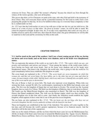 witnesses for Jesus. They are called “the woman’s offspring” because the church was born through the 
witness of the twelve apostles, who were all Israelites. 
This proves that there will be Christians on earth at this time, who obey God and hold to the testimony of 
Jesus Christ. They will overcome Satan and be a powerful testimony for the Lord on earth. God is now 
preparing His people for that day. So let us be faithful in these days to overcome Satan completely so that 
he is crushed under our feet. 
Jer. 12:5 says that the Lord teaches us now to run with men so that one day we can run with horses. He 
trains us in a time of peace so that when “the flood of Jordan” comes, we will be able to stand. We 
cannot be prepared overnight. It takes time. So, if we take every opportunity that comes our way now, to 
humble ourselves and to die to Self now, then when the flood comes (the great tribulation) we will be able 
to stand true to the Lord and be a testimony for Him on the earth. 
CHAPTER THIRTEEN 
V.1: And he stood on the sand of the seashore. And I saw a beast coming up put of the sea, having 
ten horns and seven heads, and on his horns were diadems, and on his heads were blasphemous 
names. 
The sea represents the nations of the world, as we read in Rev. 17:15, “The waters which you saw...are 
peoples and multitudes and nations and tongues”. From among the nations of the world comes forth a 
beast having ten horns and seven heads. And on his horns were diadems and on his heads were 
blasphemous names. This beast is the Antichrist, the world ruler, who is going to rule the world for 3½ 
years immediately before Jesus establishes His kingdom on earth. 
The seven heads are explained in Rev. 17:9-11, “The seven heads are seven mountains on which the 
woman sits, and they are seven kings; five have fallen, one is, the other has not yet come and when he 
comes, he must remain a little while. And the beast, which was and is not, is himself also an eighth, and is 
one of the seven and he goes to destruction.” 
The city of Rome is built on seven hills. The heads also represent seven kingdoms. When John was 
writing this book, (around 96 AD), five world-empires (mentioned in the Bible) had already come and 
gone. The first was the kingdom of Egypt that we read about in Exodus. The second was the Assyrian 
kingdom, that we read of in 2 Kings. The third was the kingdom of Babylon, that we read about in Daniel. 
The fourth was the Medo-Persian kingdom, also mentioned in Daniel. The fifth was the kingdom of 
Greece that Daniel prophesied about. The sixth was the Roman empire which was then existing. The 
seventh kingdom was at that time still to come. And finally the Antichrist would establish the eighth 
kingdom, which appears to have some link to one of the previous seven kingdoms. 
The ten horns are also explained in Rev. 17:12, “The ten horns are the ten kings who have not yet 
received a kingdom, but they receive authority as kings with the beast for one hour.” 
These ten kingdoms are established at the time of the Antichrist. Ten nations will come together in the 
last days and will become the world’s greatest superpower, because of its financial muscle. And the 
Antichrist will be the ruler of this superpower. 
John was in the island of Patmos, and the sea from which the beast came out was the Mediterranean Sea. 
All the six heads of the beast came from near or around the Mediterranean Sea - Egypt, Assyria, Babylon, 
Medo-Persia, Greece and Rome. And so it is most likely that the ten kingdoms will come from there too. 
 