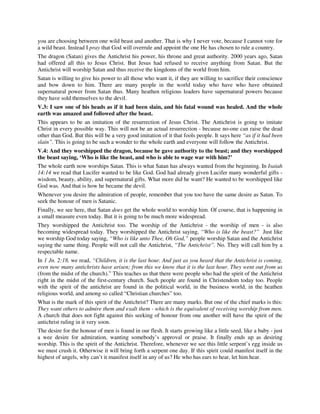 you are choosing between one wild beast and another. That is why I never vote, because I cannot vote for 
a wild beast. Instead I pray that God will overrule and appoint the one He has chosen to rule a country. 
The dragon (Satan) gives the Antichrist his power, his throne and great authority. 2000 years ago, Satan 
had offered all this to Jesus Christ. But Jesus had refused to receive anything from Satan. But the 
Antichrist will worship Satan and thus receive the kingdoms of the world from him. 
Satan is willing to give his power to all those who want it, if they are willing to sacrifice their conscience 
and bow down to him. There are many people in the world today who have who have obtained 
supernatural power from Satan thus. Many heathen religious leaders have supernatural powers because 
they have sold themselves to the devil. 
V.3: I saw one of his heads as if it had been slain, and his fatal wound was healed. And the whole 
earth was amazed and followed after the beast. 
This appears to be an imitation of the resurrection of Jesus Christ. The Antichrist is going to imitate 
Christ in every possible way. This will not be an actual resurrection - because no-one can raise the dead 
other than God. But this will be a very good imitation of it that fools people. It says here “as if it had been 
slain”. This is going to be such a wonder to the whole earth and everyone will follow the Antichrist. 
V.4: And they worshipped the dragon, because he gave authority to the beast; and they worshipped 
the beast saying, ‘Who is like the beast, and who is able to wage war with him?’ 
The whole earth now worships Satan. This is what Satan has always wanted from the beginning. In Isaiah 
14:14 we read that Lucifer wanted to be like God. God had already given Lucifer many wonderful gifts - 
wisdom, beauty, ability, and supernatural gifts. What more did he want? He wanted to be worshipped like 
God was. And that is how he became the devil. 
Whenever you desire the admiration of people, remember that you too have the same desire as Satan. To 
seek the honour of men is Satanic. 
Finally, we see here, that Satan does get the whole world to worship him. Of course, that is happening in 
a small measure even today. But it is going to be much more widespread. 
They worshipped the Antichrist too. The worship of the Antichrist - the worship of men - is also 
becoming widespread today. They worshipped the Antichrist saying, “Who is like the beast?” Just like 
we worship God today saying, “Who is like unto Thee, Oh God,” people worship Satan and the Antichrist 
saying the same thing. People will not call the Antichrist, “The Antichrist”. No. They will call him by a 
respectable name. 
In 1 Jn. 2:18, we read, “Children, it is the last hour. And just as you heard that the Antichrist is coming, 
even now many antichrists have arisen; from this we know that it is the last hour. They went out from us 
(from the midst of the church).” This teaches us that there were people who had the spirit of the Antichrist 
right in the midst of the first-century church. Such people are found in Christendom today too. People 
with the spirit of the antichrist are found in the political world, in the business world, in the heathen 
religious world, and among so called “Christian churches” too. 
What is the mark of this spirit of the Antichrist? There are many marks. But one of the chief marks is this: 
They want others to admire them and exalt them - which is the equivalent of receiving worship from men. 
A church that does not fight against this seeking of honour from one another will have the spirit of the 
antichrist ruling in it very soon. 
The desire for the honour of men is found in our flesh. It starts growing like a little seed, like a baby - just 
a wee desire for admiration, wanting somebody’s approval or praise. It finally ends up as desiring 
worship. This is the spirit of the Antichrist. Therefore, whenever we see this little serpent’s egg inside us 
we must crush it. Otherwise it will bring forth a serpent one day. If this spirit could manifest itself in the 
highest of angels, why can’t it manifest itself in any of us? He who has ears to hear, let him hear. 
 