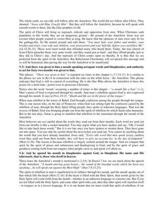 The whole earth, we are told, will follow after the Antichrist. The world did not follow after Christ. They 
shouted, “Away with Him. Crucify Him”. But they will follow the Antichrist, because he will speak with 
smooth words to them, like the false prophets of old. 
The spirit of Christ will bring us reproach, ridicule and opposition from men. When Christians seek 
popularity in this world, they are on dangerous ground - the ground of the Antichrist. Jesus was not 
excited when people wanted to crown Him as king. He knew that the opinions of men were only fit for 
the garbage-bin. So He turned around and told them, “You must hate your father and mother, your 
brother and sister, your wife and children, your possessions and your Self-life, before you can follow Me” 
(Lk.14:26-33). Those were hard words that offended many who heard them. Today, the true church of 
Jesus Christ preaches those very same words, and they sound just as hard - and they offend people, just as 
they did in Christ’s day. And the reproach of Christ comes upon us thereby. It is thus that we are 
protected from the spirit of the Antichrist. But Babylonian Christianity will not preach this message and 
so will be honoured, thus paving the way for the Antichrist to be manifested. 
V.5: And there was given to him a mouth speaking arrogant words and blasphemies; and authority 
to act for forty two months was given to him. 
This phrase, “There was given to him” is repeated six times in this chapter (v.5,7,14,15). It is similar to 
the phrase we saw in Rev.6 in connection with the rider on the white horse - the Antichrist. This phrase 
indicates that God is still in control of everything. He is the One Who allows the Antichrist to have this 
power for a short time - power even to persecute Christians. 
Notice also the word ‘mouth’ occurring a number of times in this chapter - “a mouth like a lion” (v.2). 
Man’s praise of God is expressed through his mouth. And man’s rebellion against God is also expressed 
through his mouth. It says in Prov.18:21, “Death and life are in the power of the tongue.” 
When man rebelled at the tower of Babel, God brought confusion among the people through the tongue. 
This is one reason why, on the day of Pentecost, when God was setting right the confusion caused by the 
rebellion of man, through the Holy Spirit filling people, they spoke in unknown languages. That was the 
reverse of Babel. God was bringing people out from the spirit of rebellion by which Satan rules humanity. 
But in the last days, Satan is going to manifest that rebellion to the maximum through the mouth of the 
Antichrist. 
Most believers are not careful about the words they send out from their mouths. Each word we send out 
from our mouths is like a rocket launched. You may regret what you have spoken and say, “Oh, I would 
like to take back those words.” But it is too late once you have spoken or written them. They have gone 
out into space. You can only be careful about the next rocket you send out. You cannot do anything about 
the words that you have already launched. Jesus said, “Every idle word that men speak (every careless 
word they send out from their mouth), they will have to give an account for, in the day of judgment” 
(Matt.12:36). The reason is because rebellion is largely centred around the tongue. And we conquer that 
spirit by the spirit of praise and submission and thanksgiving to God, and by the spirit of grace and 
goodness coming forth from our tongues when people curse us and speak evil about us. 
V.6: And he opened his mouth in blasphemies against God, to blaspheme His name and His 
tabernacle, that is, those who dwell in heaven. 
Three times the Antichrist’s mouth is mentioned (v.2,5,6). In Daniel 7 too, we see much about the speech 
of the Antichrist. “A mouth uttering great boasts... the sound of the boastful words which the horn was 
speaking....he will speak out against the Most High” (Dan.7:8,11,25). 
The spirit of rebellion in man is manifested in its fullness through his mouth, and the mouth speaks out of 
that which fills the heart (Matt.12:34). If the heart is filled with the Holy Spirit, then words given by the 
Holy Spirit will come forth from the mouth - whether in an unknown language or a known one. But if you 
are not filled with the Holy Spirit, and some other spirit rules you, then that other spirit will manifest itself 
- in tongues or in a known language. It is in our hearts that we must crush that spirit of rebellion, if our 
 