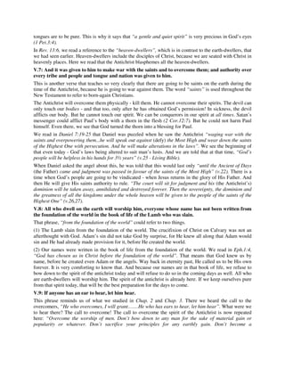 tongues are to be pure. This is why it says that “a gentle and quiet spirit” is very precious in God’s eyes 
(1 Pet.3:4). 
In Rev. 13:6, we read a reference to the “heaven-dwellers”, which is in contrast to the earth-dwellers, that 
we had seen earlier. Heaven-dwellers include the disciples of Christ, because we are seated with Christ in 
heavenly places. Here we read that the Antichrist blasphemes all the heaven-dwellers. 
V.7: And it was given to him to make war with the saints and to overcome them; and authority over 
every tribe and people and tongue and nation was given to him. 
This is another verse that teaches so very clearly that there are going to be saints on the earth during the 
time of the Antichrist, because he is going to war against them. The word “saints” is used throughout the 
New Testament to refer to born-again Christians. 
The Antichrist will overcome them physically - kill them. He cannot overcome their spirits. The devil can 
only touch our bodies - and that too, only after he has obtained God’s permission! In sickness, the devil 
afflicts our body. But he cannot touch our spirit. We can be conquerors in our spirit at all times. Satan’s 
messenger could afflict Paul’s body with a thorn in the flesh (2 Cor.12:7). But he could not harm Paul 
himself. Even there, we see that God turned the thorn into a blessing for Paul. 
We read in Daniel 7:19-25 that Daniel was puzzled when he saw the Antichrist “waging war with the 
saints and overpowering them...he will speak out against (defy) the Most High and wear down the saints 
of the Highest One with persecution. And he will make alterations in the laws”. We see the beginning of 
that even today - God’s laws being altered to suit man’s lusts. And we are told that at that time, “God’s 
people will be helpless in his hands for 3½ years” (v.25 - Living Bible). 
When Daniel asked the angel about this, he was told that this would last only “until the Ancient of Days 
(the Father) came and judgment was passed in favour of the saints of the Most High” (v.22). There is a 
time when God’s people are going to be vindicated - when Jesus returns in the glory of His Father. And 
then He will give His saints authority to rule. “The court will sit for judgment and his (the Antichrist’s) 
dominion will be taken away, annihilated and destroyed forever. Then the sovereignty, the dominion and 
the greatness of all the kingdoms under the whole heaven will be given to the people of the saints of the 
Highest One” (v.26,27). 
V.8: All who dwell on the earth will worship him, everyone whose name has not been written from 
the foundation of the world in the book of life of the Lamb who was slain. 
That phrase, “from the foundation of the world” could refer to two things. 
(1) The Lamb slain from the foundation of the world. The crucifixion of Christ on Calvary was not an 
afterthought with God. Adam’s sin did not take God by surprise, for He knew all along that Adam would 
sin and He had already made provision for it, before He created the world. 
(2) Our names were written in the book of life from the foundation of the world. We read in Eph.1:4, 
“God has chosen us in Christ before the foundation of the world”. That means that God knew us by 
name, before he created even Adam or the angels. Way back in eternity past, He called us to be His own 
forever. It is very comforting to know that. And because our names are in that book of life, we refuse to 
bow down to the spirit of the antichrist today and will refuse to do so in the coming days as well. All who 
are earth-dwellers will worship him. The spirit of the antichrist is already here. If we keep ourselves pure 
from that spirit today, that will be the best preparation for the days to come. 
V.9: If anyone has an ear to hear, let him hear. 
This phrase reminds us of what we studied in Chap. 2 and Chap. 3. There we heard the call to the 
overcomers, “He who overcomes, I will grant…….He who has ears to hear, let him hear”. What were we 
to hear there? The call to overcome! The call to overcome the spirit of the Antichrist is now repeated 
here: “Overcome the worship of men. Don’t bow down to any man for the sake of material gain or 
popularity or whatever. Don’t sacrifice your principles for any earthly gain. Don’t become a 
 
