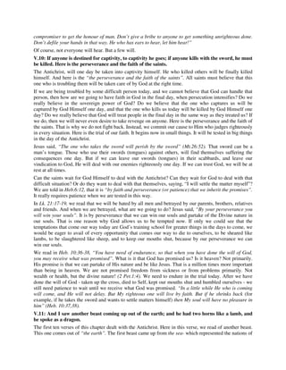 compromiser to get the honour of man. Don’t give a bribe to anyone to get something unrighteous done. 
Don’t defile your hands in that way. He who has ears to hear, let him hear!” 
Of course, not everyone will hear. But a few will. 
V.10: If anyone is destined for captivity, to captivity he goes; if anyone kills with the sword, he must 
be killed. Here is the perseverance and the faith of the saints. 
The Antichrist, will one day be taken into captivity himself. He who killed others will be finally killed 
himself. And here is the “the perseverance and the faith of the saints”. All saints must believe that this 
one who is troubling them will be taken care of by God at the right time. 
If we are being troubled by some difficult person today, and we cannot believe that God can handle that 
person, then how are we going to have faith in God in the final day, when persecution intensifies? Do we 
really believe in the sovereign power of God? Do we believe that the one who captures us will be 
captured by God Himself one day, and that the one who kills us today will be killed by God Himself one 
day? Do we really believe that God will treat people in the final day in the same way as they treated us? If 
we do, then we will never even desire to take revenge on anyone. Here is the perseverance and the faith of 
the saints. That is why we do not fight back. Instead, we commit our cause to Him who judges righteously 
in every situation. Here is the trial of our faith. It begins now in small things. It will be tested in big things 
in the day of the Antichrist. 
Jesus said, “The one who takes the sword will perish by the sword” (Mt.26:52). That sword can be a 
man’s tongue. Those who use their swords (tongues) against others, will find themselves suffering the 
consequences one day. But if we can leave our swords (tongues) in their scabbards, and leave our 
vindication to God, He will deal with our enemies righteously one day. If we can trust God, we will be at 
rest at all times. 
Can the saints wait for God Himself to deal with the Antichrist? Can they wait for God to deal with that 
difficult situation? Or do they want to deal with that themselves, saying, “I will settle the matter myself”? 
We are told in Heb.6:12, that it is “by faith and perseverance (or patience) that we inherit the promises”. 
It really requires patience when we are tested in this way. 
In Lk. 21:17-19, we read that we will be hated by all men and betrayed by our parents, brothers, relatives 
and friends. And when we are betrayed, what are we going to do? Jesus said, “By your perseverance you 
will win your souls”. It is by perseverance that we can win our souls and partake of the Divine nature in 
our souls. That is one reason why God allows us to be tempted now. If only we could see that the 
temptations that come our way today are God’s training school for greater things in the days to come, we 
would be eager to avail of every opportunity that comes our way to die to ourselves, to be sheared like 
lambs, to be slaughtered like sheep, and to keep our mouths shut, because by our perseverance we can 
win our souls. 
We read in Heb. 10:36-38, “You have need of endurance, so that when you have done the will of God, 
you may receive what was promised”. What is it that God has promised us? Is it heaven? Not primarily. 
His promise is that we can partake of His nature and be like Jesus. That is a million times more important 
than being in heaven. We are not promised freedom from sickness or from problems primarily. Not 
wealth or health, but the divine nature! (2 Pet.1:4). We need to endure in the trial today. After we have 
done the will of God - taken up the cross, died to Self, kept our mouths shut and humbled ourselves - we 
still need patience to wait until we receive what God was promised. “In a little while He who is coming 
will come, and He will not delay. But My righteous one will live by faith. But if he shrinks back (for 
example, if he takes the sword and wants to settle matters himself) then My soul will have no pleasure in 
him” (Heb. 10:37,38). 
V.11: And I saw another beast coming up out of the earth; and he had two horns like a lamb, and 
he spoke as a dragon. 
The first ten verses of this chapter dealt with the Antichrist. Here in this verse, we read of another beast. 
This one comes out of “the earth”. The first beast came up from the sea- which represented the nations of 
 