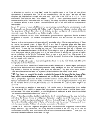 As Christians we need to be wary. Don’t think that anything done in the Name of Jesus Christ 
supernaturally is necessarily from God. We are commanded to “test the spirits”.We must ask these 
questions: Do they confess with their spirit that Jesus Christ came in the flesh? (1 Jn. 4:1-3). Do they 
confess with their spirit that Jesus Christ is Lord? (1 Cor.12:3). Do they manifest the humble, pure, free-from- 
the-love-of-money spirit that Jesus had? Only by discerning the spirit of the preachers and leaders 
we encounter, will we be able to protect ourselves from the spirit of the Antichrist and the spirit of the 
false prophet. 
In Acts 8:9 we read of a man called Simon who was practicing magic in Samaria, astonishing the people 
by the miracles and the signs that he did. And the people of Samaria were taken up with him, calling him 
“the great power of God.” This is how it will be in the last days too: People will be astonished by the 
signs and wonders that the Antichrist and the false prophet perform. 
We can ask ourselves why God allows Satan and evil spirits to exercise supernatural powers. Wouldn’t 
the problem be solved if God withdrew all supernatural abilities from the hands of Satan and the evil 
spirits? 
We read in Deuteronomy that there is a purpose with which God allows false prophets and agents of Satan 
to exercise supernatural power. In Deut. 13:1-5, it says that if a prophet arises who does some 
supernatural miracle, and then teaches things which are contrary to the Word of God, no-one must listen 
to his words; “because the Lord your God is testing you!” God tests us to see if we will be taken up with 
wonders and supernatural signs or with His Word. So the thing we need to ask ourselves, whenever we 
see a supernatural sign or miracle done, even in the name of Jesus, is whether the preacher is leading 
people to obedience to the Word of God or not. If not, we have to write him off as a false prophet. If we 
do not develop that sense of discernment now, we will be thoroughly deceived, when the false prophet 
deceives people by his miracles. 
This false prophet tells people to make an image to the beast. Just as the Holy Spirit exalts Christ, the 
false prophet exalts the Antichrist. 
“An image to the beast” reminds us of Nebuchadnezzar who built a statue of himself in pure gold and got 
people to bow down to him, under threat of punishment if they disobeyed. But there was a remnant in that 
day, Shadrach, Meshach and Abednego, who would not bow down. They were a very small number! 
There will be a few like that in the last days too, who will stand erect and refuse to bow down. 
V.15: And there was given to him to give breath to the image of the beast, that the image of the 
beast might even speak and cause as many as do not worship the image of the beast to be killed. 
This is going to be a supernatural deception that seeks to imitate creation. Man is today in the pursuit of 
trying to create life in the laboratory. He has cloned animals and is now trying to clone human beings. But 
he will never be able to create life, because only God can create life. But God will permit people to be 
deceived. 
The false prophet was permitted in some way by God “to give breath to the image of the beast” and to 
make it to speak. This could be a computerised imitation of a human being or it could be Satanic magic 
and deception. This image will probably be placed in Jerusalem, and could be what Jesus referred to as 
“the abomination that causes desolation” (Matt.24:15). 
Daniel 11 describes something that happened after the Greek empire of Alexander the great had ended, 
and before the Romans became a world-power. Alexander’s kingdom was divided up among his four 
generals. Two of the most powerful generals ruled over Syria and Egypt. In Dan.11:31, we read that 
“forces from him (the northern ruler of Syria) will arise, desecrate the sanctuary fortress, and do away 
with the regular sacrifice. And they will set up the abomination of desolation.” 
Around 175 BC, Antiochus Epiphanes the Syrian ruler, came to Jerusalem, stopped the sacrifice in the 
temple, sacrificed a pig on the altar, and set up the statue of Jupiter in the Most Holy Place. Thus he 
desecrated the sanctuary. That is the abomination of desolation mentioned in Daniel 11. But Jesus said 
that there would be a repetition of this in the last days. 
 