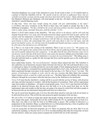 Antiochus Epiphanes was a type of the Antichrist to come. So the words in Dan. 11:32 could be taken as 
a picture of what the Antichrist will do: “By smooth words he will turn to godlessness those who act 
wickedly toward the covenant, but the people who know their God will be strong”. Those who know God 
like Shadrach, Meshach and Abednego, will stand upright in that day. All others will be deceived by the 
Antichrist’s smooth flattering words. 
At that time, “those who have insight among the people will give understanding to the many” 
(v.33).Those who have revelation on the Word in those days will explain to people that this is the 
fulfillment of prophecy. “Yet they will fall by the sword, and some of those who have insight will fall, in 
order to refine, purge, and make them pure, until the end time” (v.35). 
Daniel 11:36-45 refers clearly to the Antichrist, “The king will do as he pleases, and he will exalt and 
magnify himself above every god, and will speak monstrous things against the God of gods; and he will 
prosper until the indignation is finished...he will honour a god of fortresses (rule by military force)..he 
will take action against the strongest of fortresses with the help of a foreign god (Satan), he will give 
great honour to those who acknowledge him, and he will cause them to rule over the many, and will 
parcel out land for a price...he will also enter the beautiful land (Israel) and many countries will fall...yet 
he will come to his end and no-one will help him”. 
In 2 Thess.2, we read of the coming of the Antichrist. There it says in verses 1,2: “We request you, 
brethren, with regard to the coming of the Lord Jesus Christ, and our gathering together to Him, that you 
may not be quickly shaken from your composure .. to the effect that the day of the Lord has come. Let no 
one deceive you for that day of the Lord will not come unless the apostasy (falling away from faith) comes 
first, and the man of lawlessness (the Antichrist) is revealed, the son of destruction”. The falling away is 
from the faith that leads to a godly life (the message that Jesus and the apostles gave to the world) and it 
has already begun. 
Jesus called Judas Iscariot, “the son of destruction”, because Satan entered into him. The Antichrist is 
also called the son of destruction, because Satan will enter into him too. He will exalt himself above every 
so called god or object of worship and take his seat in the temple of God, displaying himself as being God 
(v.4,5). The Antichrist is restrained from manifesting himself before God’s time, by the power of the Holy 
Spirit manifested through overcomers in the church in the last days (v.6). Then in Verse 7 we read, “The 
mystery of lawlessness is already at work; only he who now restrains (the Holy Spirit who restrains 
Satan’s power) will do so until he is taken out of the way”. The Holy Spirit will withdraw His restraining 
influence (through the overcomers) when the time has come for the Antichrist to be manifested. 
Verses 9,10 state that the Antichrist’s coming will be in accord with the activity of Satan, with all power 
and signs and false (deceptive) wonders, with all the deception of wickedness. There will be supernatural 
signs and wonders in abundance - all meant to lead people astray. Verses 10,11 state that God will allow 
people to be deceived because they did not love the truth so as to be saved from their sin. So the 
supernatural signs and wonders in the last days are going to be means by which God will allow people to 
be deceived who are not interested in being delivered from sin in their lives. 
We can be saved from deception only if we love the truth about ourselves and seek with all our hearts to 
be delivered from all sin. That will be the only protection against deception in the last days. 
We saw in Rev.13:15 about an image that speaks that people worship. In television and video-films, we 
have images that speak. And people all over the world worship the TV, by spending hours in front of it. 
They have very little or no time for God or for Bible-study or prayer. The worship of television is a 
preparation for the Antichrist. Many so-called believers in a Christendom that has a form of godliness but 
no devotion to Christ, are enslaved to this “image that speaks”. 
I am not saying that all television programs are evil. There are programs that are clean. But if we are 
mastered by anything, we become slaves to it. If we worship anything other than the living God, we have 
become idolaters. Satan uses many means to prepare the world for the rise of the Antichrist. 
 