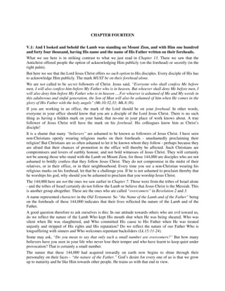 CHAPTER FOURTEEN 
V.1: And I looked and behold the Lamb was standing on Mount Zion, and with Him one hundred 
and forty four thousand, having His name and the name of His Father written on their foreheads. 
What we see here is in striking contrast to what we just read in Chapter 13. There we saw that the 
Antichrist offered people the option of acknowledging Him publicly (on the forehead) or secretly (in the 
right palm). 
But here we see that the Lord Jesus Christ offers no such option to His disciples. Every disciple of His has 
to acknowledge Him publicly. The mark MUST be on their forehead alone. 
We are not called to be secret followers of Christ. Jesus said, “Everyone who shall confess Me before 
men, I will also confess him before My Father who is in heaven. But whoever shall deny Me before men, I 
will also deny him before My Father who is in heaven ....For whoever is ashamed of Me and My words in 
this adulterous and sinful generation, the Son of Man will also be ashamed of him when He comes in the 
glory of His Father with the holy angels” (Mt.10:32,33; Mk.8:38). 
If you are working in an office, the mark of the Lord should be on your forehead. In other words, 
everyone in your office should know that you are a disciple of the Lord Jesus Christ. There is no such 
thing as having a hidden mark on your hand, that no-one in your place of work knows about. A true 
follower of Jesus Christ will have the mark on his forehead. His colleagues know him as Christ’s 
disciple! 
It is a shame that many “believers” are ashamed to be known as followers of Jesus Christ. I have seen 
non-Christians openly wearing religious marks on their foreheads - unashamedly proclaiming their 
religion! But Christians are so often ashamed to let it be known whom they follow - perhaps because they 
are afraid that their chances of promotion in the office will thereby be affected. Such Christians are 
compromisers and lovers of earthly honour, and not bold witnesses of Jesus Christ. They will certainly 
not be among those who stand with the Lamb on Mount Zion, for those 144,000 are disciples who are not 
ashamed to boldly confess that they follow Jesus Christ. They do not compromise in the midst of their 
relatives, or in their office, or in their neighbourhood. Every time you see a non-Christian wearing his 
religious marks on his forehead, let that be a challenge you. If he is not ashamed to proclaim thereby that 
he worships his god, why should you be ashamed to proclaim that you worship Jesus Christ. 
The 144,000 here are not the ones we saw earlier in Chapter 7. Those were from the tribes of Israel alone 
- and the tribes of Israel certainly do not follow the Lamb or believe that Jesus Christ is the Messiah. This 
is another group altogether. These are the ones who are called “overcomers” in Revelation 2 and 3. 
A name represented character in the Old Testament. So “the Name of the Lamb and of the Father” being 
on the foreheads of these 144,000 indicates that their lives reflected the nature of the Lamb and of the 
Father. 
A good question therefore to ask ourselves is this: In our attitude towards others who are evil toward us, 
do we reflect the nature of the Lamb Who kept His mouth shut when He was being sheared, Who was 
silent when He was slaughtered, and Who committed His cause to His Father when He was treated 
unjustly and stripped of His rights and His reputation? Do we reflect the nature of our Father Who is 
longsuffering with sinners and Who welcomes repentant backsliders (Lk.15:11-24). 
Some may ask, “Do you mean to say that only such a small number are overcomers?” But how many 
believers have you seen in your life who never lose their temper and who have learnt to keep quiet under 
provocation? That is certainly a small number. 
The nature that these 144,000 had acquired inwardly on earth now begins to shine through their 
personality on their faces - “the nature of the Father.” God’s desire for every one of us is that we grow 
up to maturity and be like Him towards other people. He trains us with that end in view. 
 