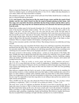 When we begin the Christian life we are all babies. If we grow up, we will gradually be like young men. 
And if we continue to grow, we will become like fathers (1 Jn.2:12-14) - fathers who deny themselves to 
serve others, fathers who long to lead others to maturity. 
This should be our passion - that the nature of the Lamb and of the Father should become so totally ours 
that it is reflected through our personality. 
V.2,3: And I heard a voice from heaven, like the sound of many waters and like the sound of loud 
thunder, and the voice which I heard was like the sound of harpists playing on their harps. And 
they sang a new song before the throne and before the four living creatures and the elders; and no 
one could learn the song except the one hundred and forty four thousand who had been purchased 
from the earth. 
Mount Zion is another name for the heavenly Jerusalem. Rev.3:12 tells us who the ones are who get the 
name of the heavenly Jerusalem written on them. “He who overcomes, I will make him a pillar in the 
temple of My God,” says the Lord, “and I will write upon him the name of My God (the name of 
`Father’), and the name of the city of My God, the new Jerusalem which comes down out of heaven from 
My God and My new name” (the name of `the Lamb’). Notice that - the name of the Father and the name 
of the Lamb, and the name of the new Jerusalem. That is exactly what we read in Rev.14- the 144,000 
stand on Mount Zion (the heavenly Jerusalem) having His name and the Name of the Father on their 
foreheads. When we compare Scripture with Scripture, everything becomes clear. 
These are the overcomers and this is the bride of Christ. They belong to heaven even while they are living 
on earth. 
These overcomers sang a new song before the throne, that no one could learn except those who had been 
purchased from the earth. Why is it that no one else could learn that song? Is it because the others were 
not musically minded? No. This has nothing to do with being musically minded. It has everything to do 
with being heavenly-minded!! There are lots of people in the devil’s camp who are musically-minded. 
The music in heaven is full of praise, worship and joy - ecstatic joy in the presence of the Father. But 
these 144,000 who stand on Mount Zion learnt that song of praise even while they were on earth. Unlike 
other human beings, they had finished with all murmuring, grumbling, criticism, backbiting, judging 
others and slander. Instead they learnt to give thanks in everything and for everyone, and to praise and 
worship God at all times. 
The new song is: “Thou art worthy to receive praise and honour, glory, dominion and power” 
(Rev.5:12). It is a song which does not have a smell of complaining, of grumbling or murmuring in it. 
How many of us have learnt it? God gives all of us one lifetime on earth to learn that song of heaven, that 
song of praise and thanksgiving. How many are there who have learnt to be 100% free from grumbling 
and complaining? 
Most believers complain when the food is not good, or when somebody promises to do something for 
them and does not do it, or when somebody takes away their rights, or when somebody does some evil to 
them or to their children or perhaps when somebody speaks evil about them or their family-members. 
What a lot of opportunity we have in all such circumstances to follow Jesus, to take up the cross and learn 
the new song! It is impossible to learn that song unless we are willing to take up the cross and die to our 
rights, honour and reputation. 
These 144,000 were the only ones who obeyed the Word of God which says, “Do all things without 
grumbling or complaining,” (Phil. 2:13,14) and “In everything give thanks,” (1 Thess. 5:18). 
The word ‘learn’ in Rev.14:3 indicates an education. We have to learn how to sing this new song. To 
begin with, none of us know it. Why is it that no-one else learnt that song except these 144,000. Because 
the others heard about taking up the cross, but never actually took it up in the moments of temptation. 
What a sad thing it is when someone has been a believer for 20 years, and still hasn’t got victory over 
murmuring, anger, grumbling, complaining, slander and backbiting. Most believers imagine that because 
they have accepted Christ everything is all right with them, and thus live in a world of delusion. 
 