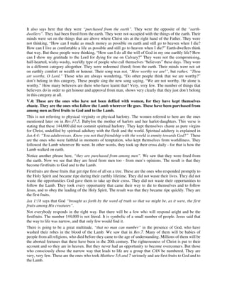 It also says here that they were “purchased from the earth”. They were the opposite of the “earth-dwellers”. 
They had been freed from the earth. They were not occupied with the things of the earth. Their 
minds were set on the things that are above where Christ sits at the right hand of the Father. They were 
not thinking, “How can I make as much money as possible on earth and still go to heaven when I die? 
How can I live as comfortable a life as possible and still go to heaven when I die?” Earth-dwellers think 
that way. But these people were thinking, “How can I do all the will of God in my one earthly life? How 
can I show my gratitude to the Lord for dying for me on Calvary?” They were not the compromising, 
half-hearted, wishy-washy, worldly type of people who call themselves “believers” these days. They were 
in a different category altogether. They were redeemed (freed) from the earth. Their minds were not set 
on earthly comfort or wealth or honour. Their song was not, “How worthy we are!”, but rather, “Thou 
art worthy, O Lord.” Those who are always wondering, “Do other people think that we are worthy?” 
don’t belong in this category. These people sing the new song saying, “We are not worthy. He alone is 
worthy.” How many believers are there who have learnt that? Very, very few. The number of things that 
believers do in order to get honour and approval from man, shows very clearly that they just don’t belong 
in this category at all. 
V.4: These are the ones who have not been defiled with women, for they have kept themselves 
chaste. They are the ones who follow the Lamb wherever He goes. These have been purchased from 
among men as first fruits to God and to the Lamb. 
This is not referring to physical virginity or physical harlotry. The women referred to here are the ones 
mentioned later on in Rev.17:5, Babylon the mother of harlots and her harlot-daughters. This verse is 
stating that these 144,000 did not commit spiritual harlotry. They kept themselves chaste as pure virgins 
for Christ, undefiled by spiritual adultery with the flesh and the world. Spiritual adultery is explained in 
Jas.4:4: “You adulteresses. Know you not that friendship with the world is enmity towards God?” These 
are the ones who were faithful in moments of temptation, who kept themselves from worldliness. They 
followed the Lamb wherever He went. In other words, they took up their cross daily - for that is how the 
Lamb walked on earth. 
Notice another phrase here, “they are purchased from among men”. We saw that they were freed from 
the earth. Now we see that they are freed from men too - from men’s opinions. The result is that they 
become firstfruits to God and to the Lamb. 
Firstfruits are those fruits that get ripe first of all on a tree. These are the ones who responded promptly to 
the Holy Spirit and became ripe during their earthly lifetime. They did not waste their lives. They did not 
waste the opportunities God gave them to take up their cross. They did not waste their opportunities to 
follow the Lamb. They took every opportunity that came their way to die to themselves and to follow 
Jesus, and to obey the leading of the Holy Spirit. The result was that they became ripe quickly. They are 
the first fruits. 
Jas 1:18 says that God “brought us forth by the word of truth so that we might be, as it were, the first 
fruits among His creatures”. 
Not everybody responds in the right way. But there will be a few who will respond aright and be the 
firstfruits. The number 144,000 is not literal. It is symbolic of a small number of people. Jesus said that 
the way to life was narrow, and that only few would find it. 
There is going to be a great multitude, “that no man can number” in the presence of God, who have 
washed their robes in the blood of the Lamb. We saw that in Rev.7. Many of them will be babies of 
people from all religions, who died before they came to the age of understanding. Millions of them will be 
the aborted foetuses that there have been in the 20th century. The righteousness of Christ is put to their 
account and so they are in heaven. But they never had an opportunity to become overcomers. But those 
who consciously chose the narrow way that leads to life are a group that CAN be numbered. They are 
very, very few. These are the ones who took Matthew 5,6 and 7 seriously and are first fruits to God and to 
the Lamb. 
 