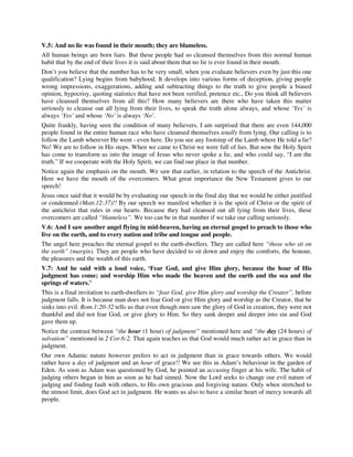 V.5: And no lie was found in their mouth; they are blameless. 
All human beings are born liars. But these people had so cleansed themselves from this normal human 
habit that by the end of their lives it is said about them that no lie is ever found in their mouth. 
Don’t you believe that the number has to be very small, when you evaluate believers even by just this one 
qualification? Lying begins from babyhood. It develops into various forms of deception, giving people 
wrong impressions, exaggerations, adding and subtracting things to the truth to give people a biased 
opinion, hypocrisy, quoting statistics that have not been verified, pretence etc., Do you think all believers 
have cleansed themselves from all this? How many believers are there who have taken this matter 
seriously to cleanse out all lying from their lives, to speak the truth alone always, and whose ‘Yes’ is 
always ‘Yes’ and whose ‘No’ is always ‘No’. 
Quite frankly, having seen the condition of many believers, I am surprised that there are even 144,000 
people found in the entire human race who have cleansed themselves totally from lying. Our calling is to 
follow the Lamb wherever He went - even here. Do you see any footstep of the Lamb where He told a lie? 
No! We are to follow in His steps. When we came to Christ we were full of lies. But now the Holy Spirit 
has come to transform us into the image of Jesus who never spoke a lie, and who could say, “I am the 
truth.” If we cooperate with the Holy Spirit, we can find our place in that number. 
Notice again the emphasis on the mouth. We saw that earlier, in relation to the speech of the Antichrist. 
Here we have the mouth of the overcomers. What great importance the New Testament gives to our 
speech! 
Jesus once said that it would be by evaluating our speech in the final day that we would be either justified 
or condemned (Matt.12:37)!! By our speech we manifest whether it is the spirit of Christ or the spirit of 
the antichrist that rules in our hearts. Because they had cleansed out all lying from their lives, these 
overcomers are called “blameless”. We too can be in that number if we take our calling seriously. 
V.6: And I saw another angel flying in mid-heaven, having an eternal gospel to preach to those who 
live on the earth, and to every nation and tribe and tongue and people. 
The angel here preaches the eternal gospel to the earth-dwellers. They are called here “those who sit on 
the earth” (margin). They are people who have decided to sit down and enjoy the comforts, the honour, 
the pleasures and the wealth of this earth. 
V.7: And he said with a loud voice, ‘Fear God, and give Him glory, because the hour of His 
judgment has come; and worship Him who made the heaven and the earth and the sea and the 
springs of waters.’ 
This is a final invitation to earth-dwellers to “fear God, give Him glory and worship the Creator”, before 
judgment falls. It is because man does not fear God or give Him glory and worship as the Creator, that he 
sinks into evil. Rom.1:20-32 tells us that even though men saw the glory of God in creation, they were not 
thankful and did not fear God, or give glory to Him. So they sank deeper and deeper into sin and God 
gave them up. 
Notice the contrast between “the hour (1 hour) of judgment” mentioned here and “the day (24 hours) of 
salvation” mentioned in 2 Cor.6:2. That again teaches us that God would much rather act in grace than in 
judgment. 
Our own Adamic nature however prefers to act in judgment than in grace towards others. We would 
rather have a day of judgment and an hour of grace!! We see this in Adam’s behaviour in the garden of 
Eden. As soon as Adam was questioned by God, he pointed an accusing finger at his wife. The habit of 
judging others began in him as soon as he had sinned. Now the Lord seeks to change our evil nature of 
judging and finding fault with others, to His own gracious and forgiving nature. Only when stretched to 
the utmost limit, does God act in judgment. He wants us also to have a similar heart of mercy towards all 
people. 
 