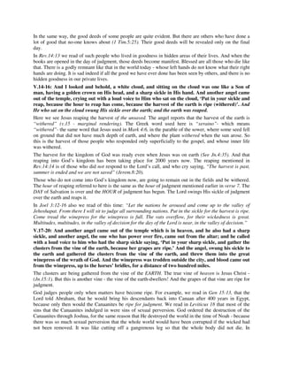 In the same way, the good deeds of some people are quite evident. But there are others who have done a 
lot of good that no-one knows about (1 Tim.5:25). Their good deeds will be revealed only on the final 
day. 
In Rev.14:13 we read of such people who lived in goodness in hidden areas of their lives. And when the 
books are opened in the day of judgment, those deeds become manifest. Blessed are all those who die like 
that. There is a godly remnant like that in the world today - whose left hands do not know what their right 
hands are doing. It is sad indeed if all the good we have ever done has been seen by others, and there is no 
hidden goodness in our private lives. 
V.14-16: And I looked and behold, a white cloud, and sitting on the cloud was one like a Son of 
man, having a golden crown on His head, and a sharp sickle in His hand. And another angel came 
out of the temple, crying out with a loud voice to Him who sat on the cloud, ‘Put in your sickle and 
reap, because the hour to reap has come, because the harvest of the earth is ripe (withered)’. And 
He who sat on the cloud swung His sickle over the earth; and the earth was reaped. 
Here we see Jesus reaping the harvest of the unsaved. The angel reports that the harvest of the earth is 
“withered” (v.15 - marginal rendering). The Greek word used here is “xeraino”- which means 
“withered”- the same word that Jesus used in Mark 4:6, in the parable of the sower, where some seed fell 
on ground that did not have much depth of earth, and where the plant withered when the sun arose. So 
this is the harvest of those people who responded only superficially to the gospel, and whose inner life 
was withered. 
The harvest for the kingdom of God was ready even when Jesus was on earth (See Jn.4:35). And that 
reaping into God’s kingdom has been taking place for 2000 years now. The reaping mentioned in 
Rev.14:14 is of those who did not respond to the Lord’s call, and who cry saying, “The harvest is past, 
summer is ended and we are not saved” (Jerem.8:20). 
Those who do not come into God’s kingdom now, are going to remain out in the fields and be withered. 
The hour of reaping referred to here is the same as the hour of judgment mentioned earlier in verse 7. The 
DAY of Salvation is over and the HOUR of judgment has begun. The Lord swings His sickle of judgment 
over the earth and reaps it. 
In Joel 3:12-16 also we read of this time: “Let the nations be aroused and come up to the valley of 
Jehoshapat. From there I will sit to judge all surrounding nations. Put in the sickle for the harvest is ripe. 
Come tread the winepress for the winepress is full. The vats overflow, for their wickedness is great. 
Multitudes, multitudes, in the valley of decision for the day of the Lord is near, in the valley of decision.” 
V.17-20: And another angel came out of the temple which is in heaven, and he also had a sharp 
sickle, and another angel, the one who has power over fire, came out from the altar; and he called 
with a loud voice to him who had the sharp sickle saying, ‘Put in your sharp sickle, and gather the 
clusters from the vine of the earth, because her grapes are ripe.’ And the angel, swung his sickle to 
the earth and gathered the clusters from the vine of the earth, and threw them into the great 
winepress of the wrath of God. And the winepress was trodden outside the city, and blood came out 
from the winepress, up to the horses’ bridles, for a distance of two hundred miles. 
The clusters are being gathered from the vine of the EARTH. The true vine of heaven is Jesus Christ - 
(Jn.15:1). But this is another vine - the vine of the earth-dwellers! And the grapes of that vine are ripe for 
judgment. 
God judges people only when matters have become ripe. For example, we read in Gen 15:13, that the 
Lord told Abraham, that he would bring his descendants back into Canaan after 400 years in Egypt, 
because only then would the Canaanites be ripe for judgment. We read in Leviticus 18 that most of the 
sins that the Canaanites indulged in were sins of sexual perversion. God ordered the destruction of the 
Canaanites through Joshua, for the same reason that He destroyed the world in the time of Noah - because 
there was so much sexual perversion that the whole world would have been corrupted if the wicked had 
not been removed. It was like cutting off a gangrenous leg so that the whole body did not die. In 
 