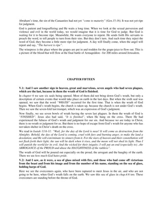 Abraham’s time, the sin of the Canaanites had not yet “come to maturity” (Gen.15:16). It was not yet ripe 
for judgment. 
God is patient and longsuffering and He waits a long time. When we look at the sexual perversion and 
violence and evil in the world today, we would imagine that it is time for God to judge. But God is 
waiting for it to become ripe. Meanwhile, He wants everyone to repent. He sends forth His servants to 
preach the word, to tell people to turn from their sins. But they don’t turn. And each time they reject the 
word of God, they become a little more ripe for judgment. A day will finally come, when the angel will 
report and say, “The harvest is ripe”. 
The winepress is the place where the grapes are put in and trodden for the grape-juice to flow out. This is 
a picture of the blood that will flow at the final battle of Armageddon - for 200 miles around Jerusalem. 
CHAPTER FIFTEEN 
V.1: And I saw another sign in heaven, great and marvelous, seven angels who had seven plagues, 
which are the last, because in them the wrath of God is finished. 
In chapter 6 we saw six seals being opened. Most of them did not bring down God’s wrath, but only a 
description of certain events that would take place on earth in the last days. But when the sixth seal was 
opened, we saw that the word “WRATH” occurred for the first time. That is when the wrath of God 
begins. When God’s wrath begins, the church is taken up, because the church is not under God’s wrath. 
Then we saw the seven-fold last trumpet, which was an expression of God’s judgment. 
Now finally, we see seven bowls of wrath having the seven last plagues. In them the wrath of God is 
“FINISHED”. Jesus also had said, “It is finished”, when He hung on the cross. There He had 
experienced the fulness of God’s wrath and judgment for our sin. And because we are today in Christ, 
there is no wrath or judgment for us. But there is no hope of escape from God’s wrath for anyone who has 
not taken shelter in Christ’s death on the cross. 
We read in Isaiah 13:6-11: “Wail, for the day of the Lord is near! It will come as destruction from the 
Almighty. Behold, the day of the Lord is coming, cruel with fury and burning anger, to make the land a 
desolation; and He will exterminate its sinners from it. For the stars of heaven and their constellation will 
not flash forth their light; the sun will be dark when it rises, and the moon will not shed its light. Thus I 
will punish the world for its evil. And the wicked for their iniquity; I will put an end (especially to) ..the 
ARROGANCE of the PROUD and abase the HAUGHTINESS of the ruthless”. 
The wrath of God will be poured out especially on the proud, the arrogant and the haughty of the earth. 
There we see how much God hates pride. 
V.2: And I saw, as it were, a sea of glass mixed with fire, and those who had come off victorious 
from the beast and from his image and from the number of his name, standing on the sea of glass, 
holding harps of God. 
Here we see the overcomers again, who have been raptured to meet Jesus in the air, and who are not 
going to be here, when God’s wrath falls on the earth. We saw this sea of glass in chap.4:6 too. These 
overcomers are standing before the throne of God. 
 