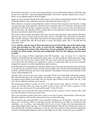 In the book of Revelation, we have seen frequent flashes of grace followed by judgment. The book John 
ate was sweet and bitter - grace and judgment alternately. So we have a picture of grace here in chap.15, 
before we see judgment again in the next chapter. 
Again, we must remember that the book of Revelation is not written in chronological sequence. The wrath 
of God described in chap.6 under the sixth seal is described more fully in Chap. 16. 
Those who have overcome are described here as those who have been victorious over the beast - having 
overcome the spirit of the antichrist, which has been in operation now for 20 centuries. The spirit of the 
antichrist has built itself up like a mountain since the 1st century, and we are very close to the peak now! 
One of these days, the Antichrist will be revealed. But in every generation, there have been overcomers 
who have overcome the spirit of the antichrist. 
The world is full of people who behave like beasts and who react like beasts when attacked. But those 
who have got victory over the beast are those who react in a Christlike way to the beasts around them. 
These are the overcomers. They follow the Lamb. Even religious people - acted like beasts towards Jesus, 
when they crucified Him. But He loved them in return and forgave them. This is the path that the 
overcomers walk. 
V.3,4: And they sang the song of Moses the bond-servant of God and the song of the Lamb saying, 
‘Great and marvelous are Thy works, O Lord God the Almighty; Righteous and true are Thy 
Ways, Thou king of the nations. Who will not fear, O Lord, and glorify Thy Name? For Thou alone 
art Holy; for all the nations will come and worship before Thee, for Thy righteous acts have been 
revealed’. 
There are two songs of Moses mentioned in the Old Testament - one in Exodus 15:1-4, when the 
Israelites crossed the Red Sea and Pharaoh and his army were drowned therein. Moses then sang saying, 
“I will sing to the Lord, for He is highly exalted. The horse and its rider He has hurled into the sea”. We 
saw in Rev.6 how the antichrist too is pictured as a rider on a white horse. Here we see the overcomers 
singing God’s praise for overthrowing that horse and its rider too. 
In the final battle of Armageddon, the Antichrist and his forces will come into the land of Israel and attack 
it. At that time, the Lord Jesus Christ will come down with His saints. His feet will stand upon the mount 
of Olives, and He will destroy the forces of the antichrist. The people of God will watch and share in that 
victory without fighting at all. 
And that is how we are to win every victory even today. We do not win the battle with human weapons. 
We stand still and trust in the Lord and the Lord destroys our enemies. So, those who have faith in that 
can sing the song of Moses even today!! We can sing the song of Moses in life’s battles. We can “stand 
still” and see what the Lord does to our enemies. 
The second song of Moses is in Deut.31:30 to 32:52. There also he sings “Rejoice, O nations, with His 
people; for He (the Lord) will avenge the blood of His servants, and will render vengeance on His 
adversaries and will atone for His land and His people” (Deut.32:42,43). 
In both songs, we see one truth: The people of God do not take vengeance on their enemies. They stand 
back and God fights for them and avenges them. 
This is the song that we need to learn now so that we can sing it in glory with the harps of God one day. 
The daily situations of life are like a choir practice for us, to learn this song. 
The overcomers sing saying that God’s ways are perfect. In heaven we will sing that “Jesus has done all 
things well”. In that day, when we look back over the way God led us on earth, we will discover that 
everything - yes, everything - was ordained by God for our very best. Today we do not understand why 
many things happen. But in that day, we will understand perfectly. But the man of faith does not have to 
wait until that day. He believes and knows it even now. He does not have to wait until God explains the 
reason for everything that happened to him on earth. Right now he sings, “Lord! your ways are perfect!”. 
 