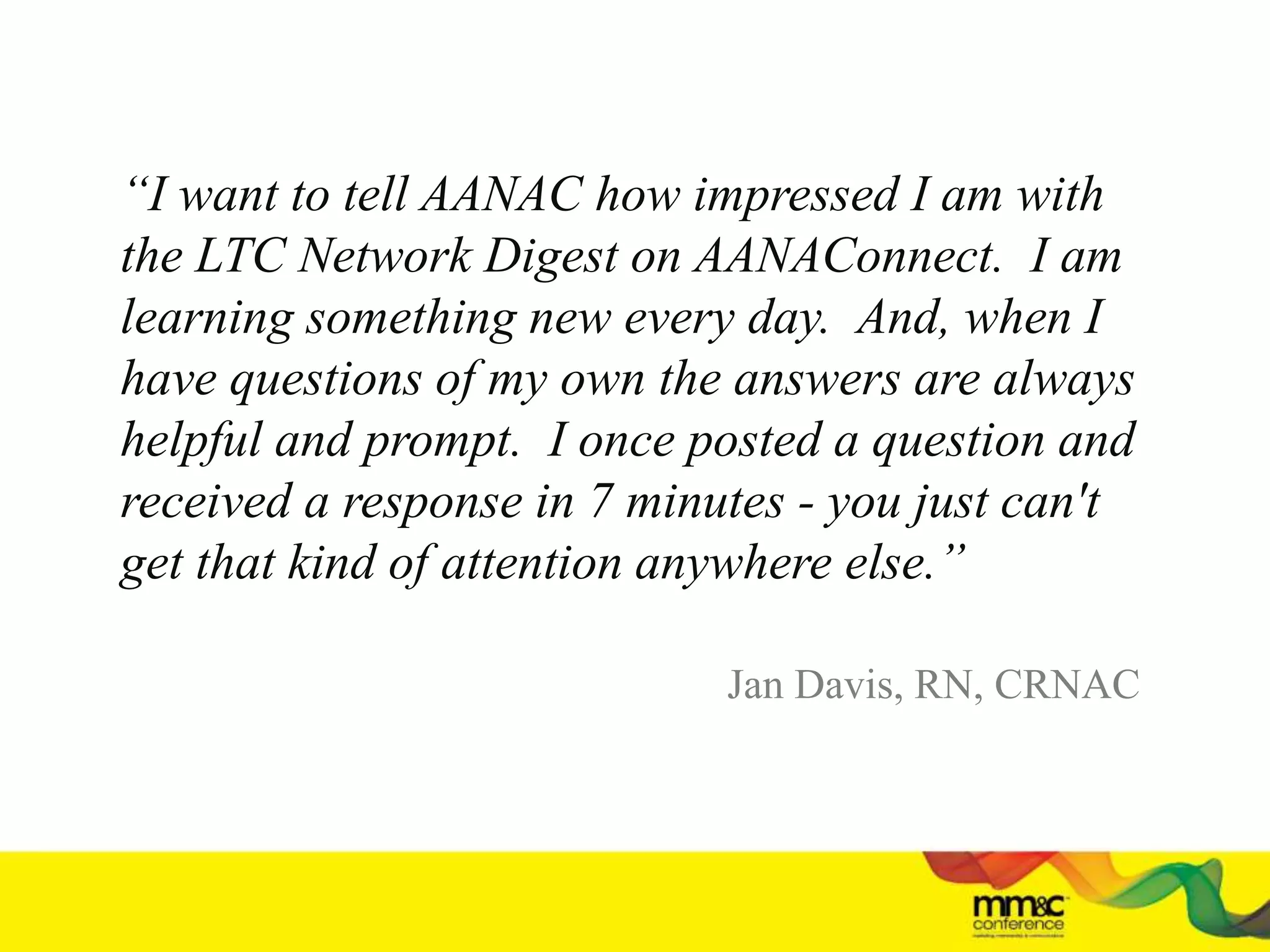 “I want to tell AANAC how impressed I am with
the LTC Network Digest on AANAConnect. I am
learning something new every day. And, when I
have questions of my own the answers are always
helpful and prompt. I once posted a question and
received a response in 7 minutes - you just can't
get that kind of attention anywhere else.”
Jan Davis, RN, CRNAC
 