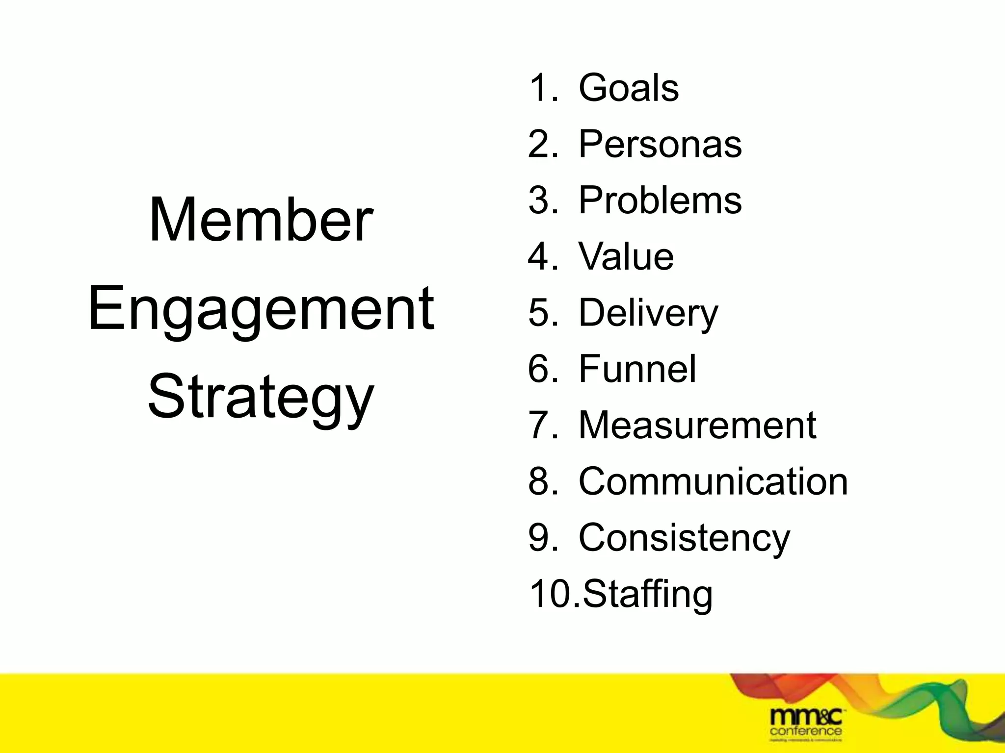 Member
Engagement
Strategy
1. Goals
2. Personas
3. Problems
4. Value
5. Delivery
6. Funnel
7. Measurement
8. Communication
9. Consistency
10.Staffing
 