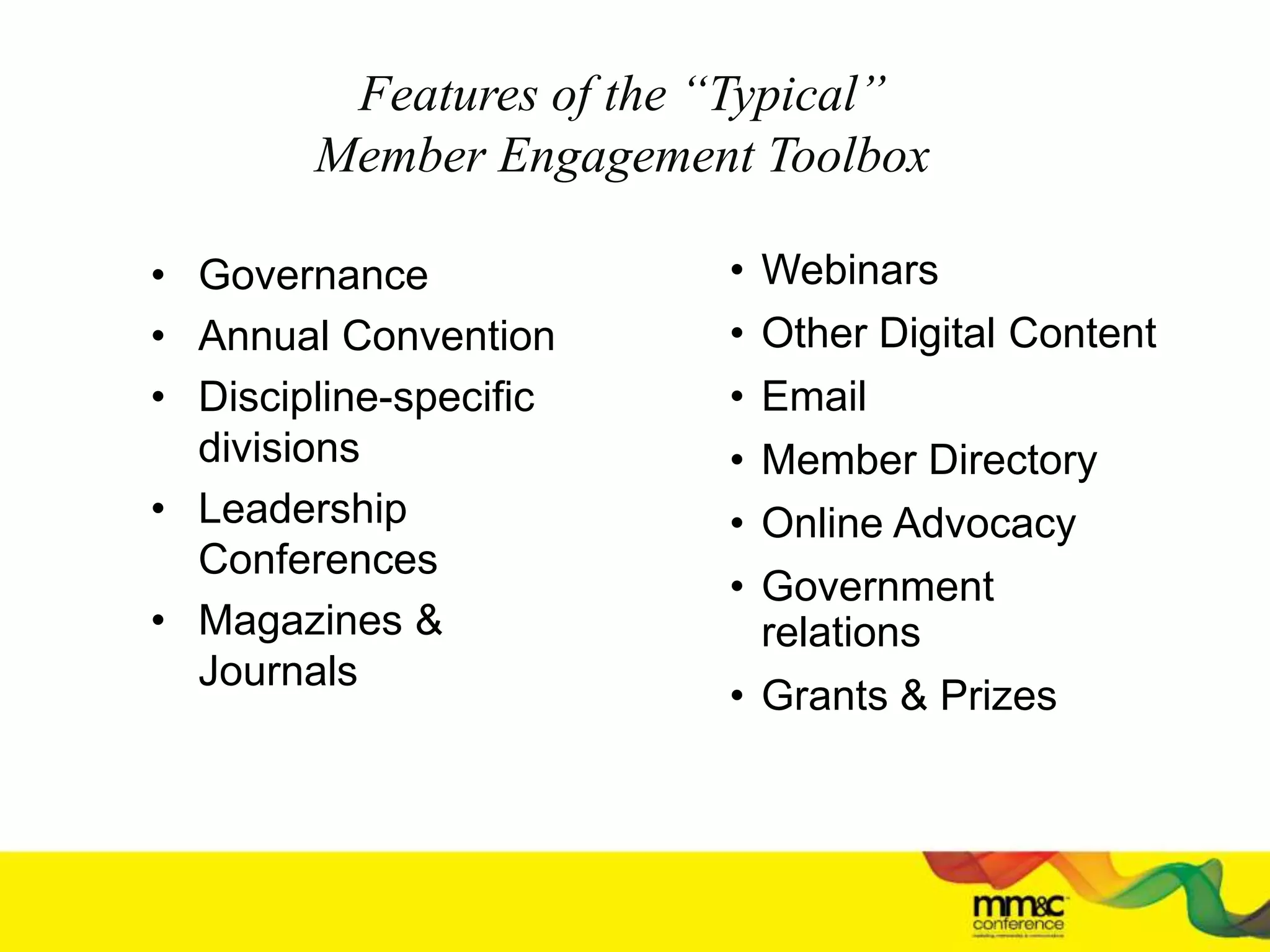 Features of the “Typical”
Member Engagement Toolbox
• Governance
• Annual Convention
• Discipline-specific
divisions
• Leadership
Conferences
• Magazines &
Journals
• Webinars
• Other Digital Content
• Email
• Member Directory
• Online Advocacy
• Government
relations
• Grants & Prizes
 