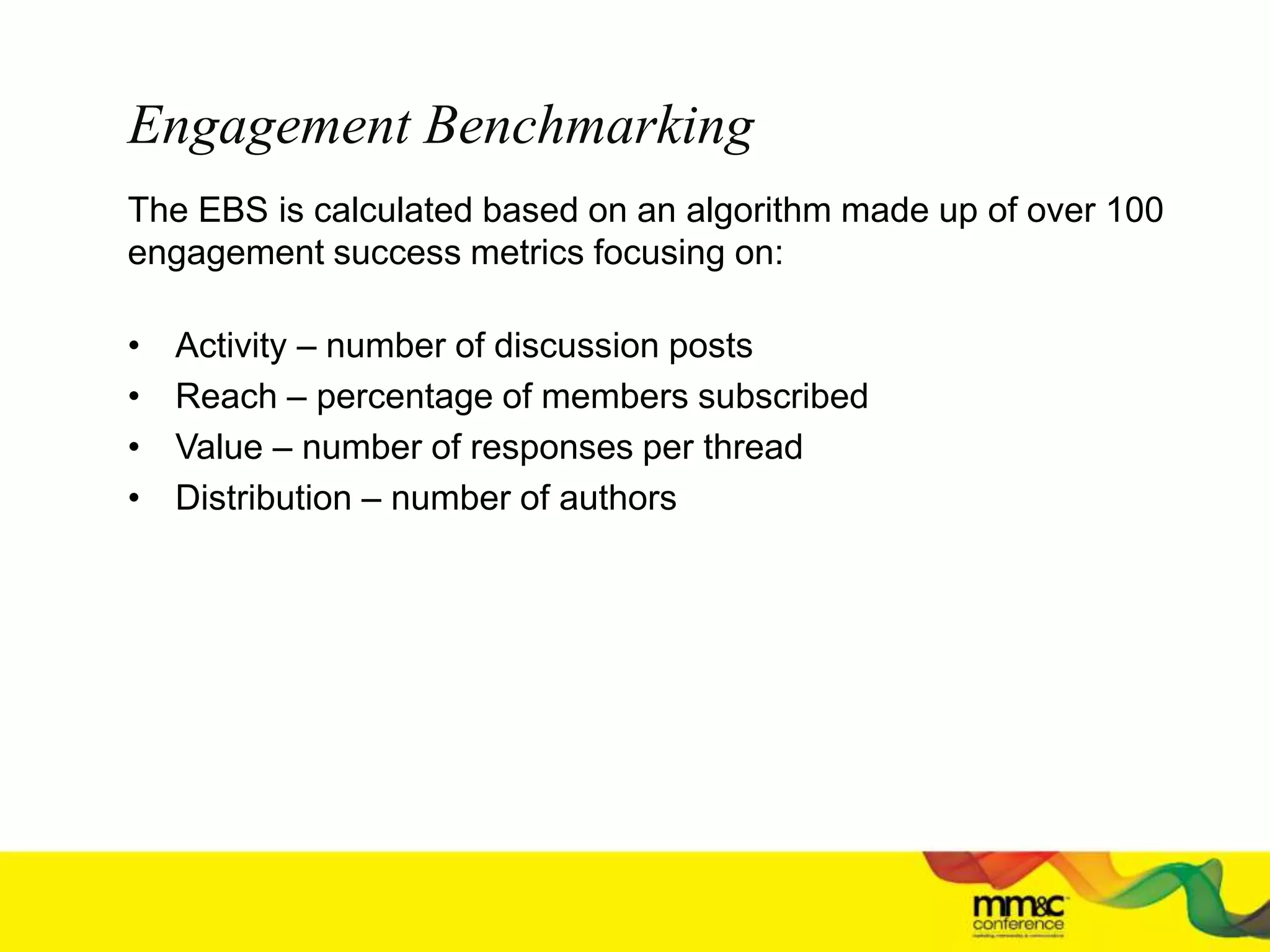 Engagement Benchmarking
The EBS is calculated based on an algorithm made up of over 100
engagement success metrics focusing on:
• Activity – number of discussion posts
• Reach – percentage of members subscribed
• Value – number of responses per thread
• Distribution – number of authors
 